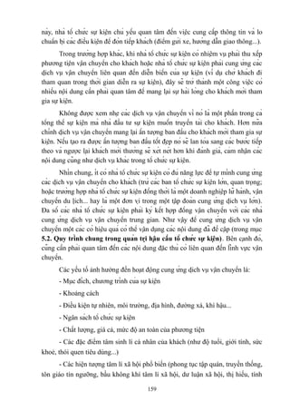 này, nhà tổ chức sự kiện chủ yếu quan tâm đến việc cung cấp thông tin và lo
chuẩn bị các điều kiện để đón tiếp khách (điểm gửi xe, hướng dẫn giao thông...).
Trong trường hợp khác, khi nhà tổ chức sự kiện có nhiệm vụ phải thu xếp
phương tiện vận chuyển cho khách hoặc nhà tổ chức sự kiện phải cung ứng các
dịch vụ vận chuyển liên quan đến diễn biến của sự kiện (ví dụ chở khách đi
tham quan trong thời gian diễn ra sự kiện), đây sẽ trở thành một công việc có
nhiều nội dung cần phải quan tâm để mang lại sự hài lòng cho khách mời tham
gia sự kiện.
Không được xem nhẹ các dịch vụ vận chuyển vì nó là một phần trong cả
tổng thể sự kiện mà nhà đầu tư sự kiện muốn truyền tải cho khách. Hơn nữa
chính dịch vụ vận chuyển mang lại ấn tượng ban đầu cho khách mời tham gia sự
kiện. Nếu tạo ra được ấn tượng ban đầu tốt đẹp nó sẽ lan tỏa sang các bước tiếp
theo và ngược lại khách mời thường sẽ xét nét hơn khi đánh giá, cảm nhận các
nội dung cũng như dịch vụ khác trong tổ chức sự kiện.
Nhìn chung, ít có nhà tổ chức sự kiện có đủ năng lực để tự mình cung ứng
các dịch vụ vận chuyển cho khách (trừ các ban tổ chức sự kiện lớn, quan trọng;
hoặc trường hợp nhà tổ chức sự kiện đồng thời là một doanh nghiệp lữ hành, vận
chuyển du lịch... hay là một đơn vị trong một tập đoàn cung ứng dịch vụ lớn).
Đa số các nhà tổ chức sự kiện phải ký kết hợp đồng vận chuyển với các nhà
cung ứng dịch vụ vận chuyển trung gian. Như vậy để cung ứng dịch vụ vận
chuyển một các có hiệu quả có thể vận dụng các nội dung đã đề cập (trong mục
5.2. Quy trình chung trong quản trị hậu cầu tổ chức sự kiện). Bên cạnh đó,
cũng cần phải quan tâm đến các nội dung đặc thù có liên quan đến lĩnh vực vận
chuyển.
Các yếu tố ảnh hưởng đến hoạt động cung ứng dịch vụ vận chuyển là:
- Mục đích, chương trình của sự kiện
- Khoảng cách
- Điều kiện tự nhiên, môi trường, địa hình, đường xá, khí hậu...
- Ngân sách tổ chức sự kiện
- Chất lượng, giá cả, mức độ an toàn của phương tiện
- Các đặc điểm tâm sinh lí cá nhân của khách (như độ tuổi, giới tính, sức
khoẻ, thói quen tiêu dùng...)
- Các hiện tượng tâm lí xã hội phổ biến (phong tục tập quán, truyền thống,
tôn giáo tín ngưỡng, bầu không khí tâm lí xã hội, dư luận xã hội, thị hiếu, tính
159

 