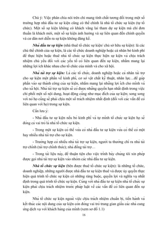 Chú ý: Việc phân chia nói trên chỉ mang tính chất tương đối trong một số
trường hợp nhà đầu tư sự kiện cũng có thể chính là nhà tổ chức sự kiện (tự tổ
chức). Một số sự kiện không có khách vãng lai tham dự sự kiện mà chỉ đơn
thuần là khách mời, một số sự kiện ảnh hưởng và sự liên quan đến chính quyền
và cư dân nơi diễn ra sự kiện không đáng kể.
Nhà đầu tư sự kiện (nhà thuê tổ chức sự kiện/ chủ sở hữu sự kiện): là các
chủ thể chính của sự kiện, là các tổ chức doanh nghiệp hoặc cá nhân bỏ kinh phí
để thực hiện hoặc thuê nhà tổ chức sự kiện thực hiện sự kiện và chịu trách
nhiệm chủ yếu đối với các yếu tố có liên quan đến sự kiện, nhằm mang lại
những lợi ích khác nhau cho tổ chức của mình và cho xã hội.
Nhà tài trợ sự kiện: Là các tổ chức, doanh nghiệp hoặc cá nhân tài trợ
cho sự kiện một phần về kinh phí, cơ sở vật chất kỹ thuật, nhân lực…để góp
phần vào sự thành công của sự kiện, nhằm mang lại những lợi ích cho mình và
cho xã hội. Nhà tài trợ sự kiện sẽ có được những quyền hạn nhất định trong việc
chi phối một số nội dung, hoạt động cũng như mục đích của sự kiện; song song
với nó họ cũng sẽ phải chịu một số trách nhiệm nhất định (đối với các vấn đề có
liên quan với họ) trong sự kiện.
Cần lưu ý:
- Nhà đầu tư sự kiện nếu bỏ kinh phí và tự mình tổ chức sự kiện họ sẽ
đóng cả vai trò là nhà tổ chức sự kiện.
- Trong một sự kiện có thể vừa có nhà đầu tư sự kiện vừa có thể có một
hay nhiều nhà tài trợ cho sự kiện.
- Trường hợp có nhiều nhà tài trợ sự kiện, người ta thường chỉ ra nhà tài
trợ chính (tài trợ chính thức); nhà đồng tài trợ…
- Trong tài liệu này, để thuận tiện cho việc trình bày chúng tôi xin phép
được gọi nhà tài trợ sự kiện vào nhóm các nhà đầu tư sự kiện.
Nhà tổ chức sự kiện (bên được thuê tổ chức sự kiện): là những tổ chức,
doanh nghiệp, những người được nhà đầu tư sự kiện thuê và được ủy quyền thực
hiện quá trình tổ chức sự kiện có những ràng buộc, quyền lợi và nghĩa vụ nhất
định trong quá trình tổ chức sự kiện. Cùng với nhà đầu tư sự kiện nhà tổ chức sự
kiện phải chịu trách nhiệm trước pháp luật về các vấn đề có liên quan đến sự
kiện.
Nhà tổ chức sự kiện ngoài việc chịu trách nhiệm chuẩn bị, tiến hành và
kết thúc các nội dung của sự kiện còn đóng vai trò trung gian giữa các nhà cung
ứng dịch vụ với khách hàng của mình (xem sơ đồ 1.1)
16

 