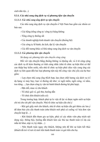 cách dân tộc...)
5.3.1. Các nhà cung ứng dịch vụ và phương tiện vận chuyển
5.3.1.1. Các nhà cung ứng dịch vụ vận chuyển
Các nhà cung ứng dịch vụ vận chuyển ở Việt Nam bao gồm các nhóm cơ
bản sau:
- Các hãng (tổng công ty/ công ty) hàng không
- Tổng công ty đường sắt
- Các doanh nghiệp kinh doanh vận chuyển (đường bộ)
- Các công ty lữ hành, du lịch, đại lý vận chuyển
- Các đối tượng khác có khả năng cung ứng dịch vụ vận chuyển
5.3.1.2. Các phương tiện vận chuyển
Sử dụng các phương tiện vận chuyển công cộng
Đối với vận chuyển bằng đường không và đường sắt, và ô tô công cộng
các dịch vụ đi kèm thường có tính cứng nhắc (nhà tổ chức sự kiện khó có thể
can thiệp hay kiểm soát), nếu nhà tổ chức sự kiện phải chịu việc cung ứng các
dịch vụ liên quan đến hai loại phương tiện này thì công việc chủ yếu của họ bao
gồm:
- Lựa chọn nhà cung ứng thích hợp, lựa chọn chất lượng của dịch vụ (ví
dụ hạng vé máy bay; loại vé đường sắt như: vé ngồi mềm, ngồi cứng, vé nằm,
toa riêng…; lựa chọn công ty vận tải hành khách đường bộ phù hợp).
- Đặt chỗ, mua vé cho khách
- Tổ chức gửi vé, gửi thư, hướng dẫn
- Tổ chức đón khách (nếu có)
Trong trường hợp, khách phải tự lo việc đi lại và được ngân sách sự kiện
chi trả cho chi phí vận chuyển. Nhà tổ chức sự kiện cần chú ý
- Khi gửi giấy mời cho khách, nhà tổ chức sự kiện cần gửi thêm các lưu ý
để đảm bảo yêu cầu thanh toán (như khách mời phải có cuống vé/ hóa đơn vận
chuyển hợp lệ…)
- Khi khách đến tham gia sự kiện, phải có các nhân viên phụ trách nội
dung này; thông báo, hướng dẫn khách làm các thủ tục thanh toán (ví dụ các
mẫu kê khai, nộp vé, ký nhận…)
- Nên thanh toán ngay cho khách, không nên để khi sự kiện kết thúc
(khách đã trở về nơi ở) mới tiến hành thanh toán và gửi tiền cho họ.
160

 