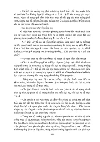 - Dự tính các trường hợp phát sinh trong thanh toán phí vận chuyển (như
đi taxi hóa đơn không hợp lệ/ không có vé ô tô… ) để xin hướng giải quyết
trước. Ngay cả trong quá trình triển khai thực tế nếu gặp các tình huống phát
sinh, không nên từ chối khách ngay mà cần xin ý kiến của người có trách nhiệm
chi trả các khoản phí này cho khách.
Thuê dịch vụ vận chuyển bằng ô tô
Ở Việt Nam hiện nay việc thuê phương tiện để đưa đón khách mời tham
gia sự kiện (hay trong quá trình diễn ra sự kiện) thường liên quan đến các
phương tiện vận chuyển đường bộ trong đó chủ yếu là ô tô.
- Xe 4 chỗ: Đây là loại xe có đặc tính an toàn, sang trọng, lịch sự thể hiện
sự tôn trọng khách mời và qua đó nâng cao những ấn tượng của sự kiện đối với
khách. Với loại này, người ta tạm chia thành các mức độ như: xe cho chính
khách, xe cho giới thượng lưu, xe thông thường… Khi lựa chọn xe 4 chỗ cần
chú ý:
+ Việc lựa chọn xe cần căn cứ theo kế hoạch và ngân sách của sự kiện
+ Căn cứ vào đối tượng khách để lựa chọn xe (ví dụ: một chính khách cao
cấp phải được ưu tiên phục vụ bằng các loại xe đẳng cấp nhất). Trong trường
hợp khách mời có vị thế xã hội gần như tương đương với nhau nên chọn cùng
một loại xe, ngược lại trường hợp người có vị thế xã hội cao hơn hẳn nên đầu tư
lựa chọn các phương tiện sang trọng cho những đối tượng này.
+ Đẳng cấp hay mức độ của xe không chỉ phụ thuộc vào hiệu xe
(Limousine, Mercedes, Toyota, Deawoo…) mà còn phụ thuộc vào đời xe, năm
sản xuất, các thông số kỹ thuật khác.
+ Cần lập kế hoạch chuẩn bị thuê xe chi tiết (căn cứ vào số lượng khách
mời dự tính, sự phân bố số lượng khách cho mỗi loại xe, các loại xe sẽ phục
vụ…)
+ Cần chuẩn bị các vận dụng đi kèm với xe như đồ uống, tạp chí, sách
báo, các tập gấp hay thông tin về sự kiện (nếu có), bản đồ chỉ đường, số điện
thoại liên hệ với người phụ trách vận chuyển, băng/ đĩa nhạc… Cần làm rõ
nhiệm vụ cho công tác chuẩn bị này (thuộc về nhà tổ chức sự kiện hay thuê các
nhà cung cấp dịch vụ vận chuyển tự lo liệu);
+ Trong một số trường hợp cần có thêm các yêu cầu về: an toàn, vệ sinh,
đồng phục lái xe, tiện nghi, màu sơn của xe, bảng đón khách, việc đổ xăng trước
khi đón khách, thời gian đón khách, lịch trình, thái độ phục vụ của người lái xe,
việc giải quyết các yêu cầu phát sinh ngoài hợp đồng của khách mời… đối với
nhà cung ứng dịch vụ. Ngoài ra, trong một số trường hợp cần thiết còn phải trực
161

 