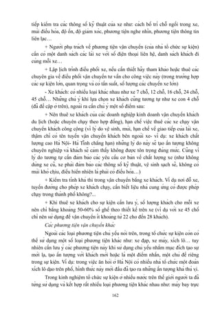 tiếp kiểm tra các thông số kỹ thuật của xe như: cách bố trí chỗ ngồi trong xe,
mùi điều hòa, độ ồn, độ giảm xóc, phương tiện nghe nhìn, phương tiện thông tin
liên lạc…
+ Người phụ trách về phương tiện vận chuyển (của nhà tổ chức sự kiện)
cần có một danh sách các lái xe với số điện thoại liên hệ, danh sách khách đi
cùng mỗi xe…
+ Lập lịch trình điều phối xe, nếu cần thiết hãy tham khảo hoặc thuê các
chuyên gia về điều phối vận chuyển tư vấn cho công việc này (trong trường hợp
các sự kiện lớn, quan trọng và có tần suất, số lượng các chuyến xe lớn)
- Xe khách: có nhiều loại khác nhau như xe 7 chỗ, 12 chỗ, 16 chỗ, 24 chỗ,
45 chỗ… Những chú ý khi lựa chọn xe khách cũng tương tự như xe con 4 chỗ
(đã đề cập ở trên), ngoài ra cần chú ý một số điểm sau:
+ Nên thuê xe khách của các doanh nghiệp kinh doanh vận chuyển khách
du lịch (hoặc chuyên chạy theo hợp đồng), hạn chế việc thuê các xe chạy vận
chuyển khách công cộng (vì lý do vệ sinh, mùi, hạn chế về giao tiếp của lái xe,
thậm chí có tên tuyến vận chuyển khách bên ngoài xe- ví dụ: xe khách chất
lượng cao Hà Nội- Hà Tĩnh chẳng hạn) những lý do này sẽ tạo ấn tượng không
chuyên nghiệp và khách sẽ cảm thấy không được tôn trọng đúng mức. Cũng vì
lý do tương tự cần đảm bảo các yêu cầu cơ bản về chất lượng xe (như không
dùng xe cũ, xe phải đảm bảo các thông số kỹ thuật, vệ sinh sạch sẽ, không có
mùi khó chịu, điều hiển nhiên là phải có điều hòa…)
+ Kiểm tra tính khả thi trong vận chuyển bằng xe khách. Ví dụ nơi đỗ xe,
tuyến đường cho phép xe khách chạy, cần biết liệu nhà cung ứng có được phép
chạy trong thành phố không?...
+ Khi thuê xe khách cho sự kiện cần lưu ý, số lượng khách cho mỗi xe
nên chỉ bằng khoảng 50-60% số ghế theo thiết kế trên xe (ví dụ với xe 45 chố
chỉ nên sử dụng để vận chuyển ít khoảng từ 22 cho đến 28 khách).
Các phương tiện vận chuyển khác
Ngoài các loại phương tiện chủ yếu nói trên, trong tổ chức sự kiện còn có
thể sử dụng một số loại phương tiện khác như: xe đạp, xe máy, xích lô… tuy
nhiên cần lưu ý các phương tiện này khi sử dụng chủ yếu nhằm mục đích tạo sự
mới lạ, tạo ấn tượng với khách mời hoặc là một điểm nhấn, một chủ đề riêng
trong sự kiện. Ví dụ: trong việc ăn hỏi ở Hà Nội có nhiều nhà tổ chức một đoàn
xích lô dạo trên phố, hình thức này mới đầu đã tạo ra những ấn tượng khá thú vị.
Trong kinh nghiệm tổ chức sự kiện ở nhiều nước trên thế giới người ta đã
từng sử dụng và kết hợp rất nhiều loại phương tiện khác nhau như: máy bay trực
162

 