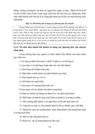 thăng, xuồng, du thuyền, tàu thủy, xe ngựa kéo, ngựa, xe đạp…thậm chí là đi bộ
(ví dụ tổ chức một lễ hội ở một ngôi chùa nào đó trên núi cao chẳng hạn, điều
chắc chắn khách mời cho dù là ai cũng phải tham gia đi bộ với một khoảng cách
nhất định)
Hộp 5.3. Khi không thể sử dụng các phương tiện vận chuyển
Trong lễ khai mạc buổi hòa nhạc về môi trường của một lễ hội thường niên diễn ra ở
(Cape Byron, New South Wales- Australia) do các phương tiện không thể đến gần địa điểm
(cách 1 km). Nhà tổ chức sự kiện đã sáng tạo việc đi từ nơi đỗ xe đến điểm khai mạc, thành
một cuộc diễu hành của khách mời dọc theo bờ biển. Họ bố trí các tình nguyện viên, chào
đón và hướng dẫn khách mời tham gia cuộc diễu hành. Đó là một cảnh khá ấn tượng, hơn
một nghìn người trong đó có cả trẻ em vui vẻ đi dạo dọc theo bãi biển với những chiếc khăn
đầy màu sắc và những món ăn nhẹ nhàng.

5.3.2. Tổ chức đón khách khi khách sử dụng các phương tiện vận chuyển
công cộng
Trong trường hợp này, người có trách nhiệm đón khách nên tham khảo
quy trình sau:
1. Có mặt tại điểm đón trước ít nhất 15 phút so với kế hoạch
2. Lựa chọn vị trí phù hợp, thuận tiện cho việc đón khách
3. Cầm bảng đón khách (nếu cần)
4. Nhận diện và đón chính xác đoàn khách của mình.
5. Chào khách lịch sự, vui vẻ
6. Giới thiệu tên người đón
7. Làm quen với trưởng đoàn (nếu có)
8 Làm quen với các thành viên khác trong đoàn
9. Kiểm tra chính xác thông tin thực tế so với danh sách đoàn
10. Phối hợp với khách trong việc kiểm tra hành lý, tư trang cá nhân.
11. Mời, hướng dẫn khách vị trí ngồi theo sơ đồ chỗ ngồi (nếu có)
12. Cùng lái xe, phụ xe vận chuyển hành lý lên xe nhanh, gọn, cẩn thận
13. Tặng hoa, quà cho trưởng đoàn, hoặc từng thành viên trong đoàn (nếu
có trong kịch bản).
14. Mời và sắp xếp khách lên xe
15. Kiểm tra xác số lượng khách lại lần cuối
163

 