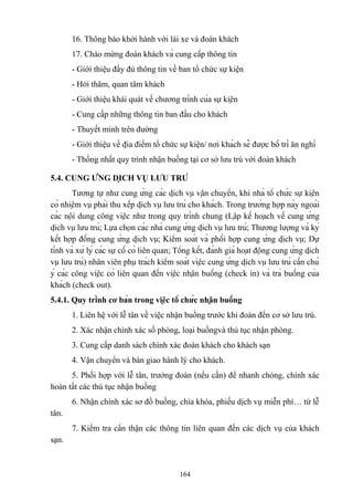 16. Thông báo khởi hành với lái xe và đoàn khách
17. Chào mừng đoàn khách và cung cấp thông tin
- Giới thiệu đầy đủ thông tin về ban tổ chức sự kiện
- Hỏi thăm, quan tâm khách
- Giới thiệu khái quát về chương trình của sự kiện
- Cung cấp những thông tin ban đầu cho khách
- Thuyết minh trên đường
- Giới thiệu về địa điểm tổ chức sự kiện/ nơi khách sẽ được bố trí ăn nghỉ
- Thống nhất quy trình nhận buồng tại cơ sở lưu trú với đoàn khách
5.4. CUNG ỨNG DỊCH VỤ LƯU TRÚ
Tương tự như cung ứng các dịch vụ vận chuyển, khi nhà tổ chức sự kiện
có nhiệm vụ phải thu xếp dịch vụ lưu trú cho khách. Trong trường hợp này ngoài
các nội dung công việc như trong quy trình chung (Lập kế hoạch về cung ứng
dịch vụ lưu trú; Lựa chọn các nhà cung ứng dịch vụ lưu trú; Thương lượng và ký
kết hợp đồng cung ứng dịch vụ; Kiểm soát và phối hợp cung ứng dịch vụ; Dự
tính và xử lý các sự cố có liên quan; Tổng kết, đánh giá hoạt động cung ứng dịch
vụ lưu trú) nhân viên phụ trách kiểm soát việc cung ứng dịch vụ lưu trú cần chú
ý các công việc có liên quan đến việc nhận buồng (check in) và trả buồng của
khách (check out).
5.4.1. Quy trình cơ bản trong việc tổ chức nhận buồng
1. Liên hệ với lễ tân về việc nhận buồng trước khi đoàn đến cơ sở lưu trú.
2. Xác nhận chính xác số phòng, loại buồngvà thủ tục nhận phòng.
3. Cung cấp danh sách chính xác đoàn khách cho khách sạn
4. Vận chuyển và bàn giao hành lý cho khách.
5. Phối hợp với lễ tân, trưởng đoàn (nếu cần) để nhanh chóng, chính xác
hoàn tất các thủ tục nhận buồng
6. Nhận chính xác sơ đồ buồng, chìa khóa, phiếu dịch vụ miễn phí… từ lễ
tân.
7. Kiểm tra cẩn thận các thông tin liên quan đến các dịch vụ của khách
sạn.

164

 