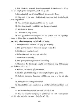 8. Phát chìa khóa cho khách theo đúng danh sách đã bố trí từ trước, thông
báo nội dung tiếp theo trong chương trình của sự kiện
9. Đánh dấu chính xác số buồng khách ở vào danh sách đoàn.
10. Giao hành lý cho nhân viên khuân vác theo đúng danh sách buồng đã
phân công (nếu có)
11. Phát danh thiếp, tập gấp của khách sạn cho khách.
12. Giới thiệu các dịch vụ tại khách sạn (hay cơ sở lưu trú)
13. Vị trí của các dịch vụ
14. Cách thức sử dụng dịch vụ
15. Giải quyết nhanh các công việc còn tồn tại liên quan đến việc nhận
buồng và thủ tục đăng ký tạm trú cho khách.
5.4.2. Quy trình chung trong việc tổ chức trả buồng
1. Thông báo cho lễ tân chính xác ngày, giờ trả phòng
2. Thời gian và cách thức thanh toán các dịch vụ của đoàn
3. Giờ báo thức khách (nếu cần)
4. Thông báo chính xác ngày, giờ trả buồng
5. Hoàn tất thủ tục trả buồng
6. Thời gian cụ thể mang hành lý ra khỏi buồng
7. Thanh toán đầy đủ các dịch vụ phát sinh khách sử dụng (không được
nhà tổ chức sự kiện chi trả)
8. Kiểm tra cẩn thận các giấy tờ cá nhân
9. Lấy tiền, giấy tờ để tại hộp an toàn trong buồng hoặc quầy lễ tân
10. Hoàn tất các thủ tục thanh toán với khách sạn hoặc cơ sở lưu trú (nếu
có)
11. Thông báo cho lái xe giờ đón khách
12. Yêu cầu khách kiểm tra cẩn thận lại toàn bộ hành lý trước khi rời khỏi
buồng
13. Khóa cửa buồng và trả lại chìa khóa tại quầy lễ tân
14. Yêu cầu khách tập trung đầy đủ tại khu vực tiền sảnh khách sạn đến
khi việc kiểm tra buồng của nhân viên buồng kết thúc.
165

 
