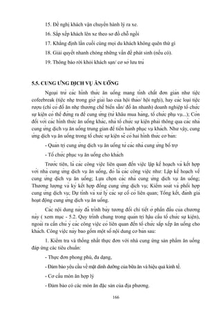 15. Đề nghị khách vận chuyển hành lý ra xe.
16. Sắp xếp khách lên xe theo sơ đồ chỗ ngồi
17. Khẳng định lần cuối cùng mọi du khách không quên thứ gì
18. Giải quyết nhanh chóng những vấn đề phát sinh (nếu có).
19. Thông báo rời khỏi khách sạn/ cơ sở lưu trú

5.5. CUNG ỨNG DỊCH VỤ ĂN UỐNG
Ngoại trừ các hình thức ăn uống mang tính chất đơn giản như tiệc
cofeebreak (tiệc nhẹ trong giờ giải lao của hội thảo/ hội nghị), hay các loại tiệc
rượu (chỉ có đồ ăn nhẹ thường chế biến sẵn/ đồ ăn nhanh) doanh nghiệp tổ chức
sự kiện có thể đứng ra để cung ứng (từ khâu mua hàng, tổ chức phụ vụ...); Còn
đối với các hình thức ăn uống khác, nhà tổ chức sự kiện phải thông qua các nhà
cung ứng dịch vụ ăn uống trung gian để tiến hành phục vụ khách. Như vậy, cung
ứng dịch vụ ăn uống trong tổ chức sự kiện sẽ có hai hình thức cơ bản:
- Quản trị cung ứng dịch vụ ăn uống từ các nhà cung ứng bổ trợ
- Tổ chức phục vụ ăn uống cho khách
Trước tiên, là các công việc liên quan đến việc lập kế hoạch và kết hợp
với nhà cung ứng dịch vụ ăn uống, đó là các công việc như: Lập kế hoạch về
cung ứng dịch vụ ăn uống; Lựa chọn các nhà cung ứng dịch vụ ăn uống;
Thương lượng và ký kết hợp đồng cung ứng dịch vụ; Kiểm soát và phối hợp
cung ứng dịch vụ; Dự tính và xử lý các sự cố có liên quan; Tổng kết, đánh giá
hoạt động cung ứng dịch vụ ăn uống.
Các nội dung này đã trình bày tương đối chi tiết ở phần đầu của chương
này ( xem mục - 5.2. Quy trình chung trong quản trị hậu cầu tổ chức sự kiện),
ngoài ra cần chú ý các công việc có liên quan đến tổ chức sắp xếp ăn uống cho
khách. Công việc này bao gồm một số nội dung cơ bản sau:
1. Kiểm tra và thống nhất thực đơn với nhà cung ứng sản phẩm ăn uống
đáp ứng các tiêu chuẩn:
- Thực đơn phong phú, đa dạng,
- Đảm bảo yêu cầu về mặt dinh dưỡng của bữa ăn và hiệu quả kinh tế.
- Cơ cấu món ăn hợp lý
- Đảm bảo có các món ăn đặc sản của địa phương.
166

 