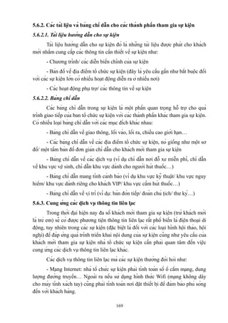 5.6.2. Các tài liệu và bảng chỉ dẫn cho các thành phần tham gia sự kiện
5.6.2.1. Tài liệu hướng dẫn cho sự kiện
Tài liệu hướng dẫn cho sự kiện đó là những tài liệu được phát cho khách
mời nhằm cung cấp các thông tin cần thiết về sự kiện như:
- Chương trình/ các diễn biến chính của sự kiện
- Bản đồ về địa điểm tổ chức sự kiện (đây là yêu cầu gần như bắt buộc đối
với các sự kiện lớn có nhiều hoạt động diễn ra ở nhiều nơi)
- Các hoạt động phụ trợ/ các thông tin về sự kiện
5.6.2.2. Bảng chỉ dẫn
Các bảng chỉ dẫn trong sự kiện là một phần quan trọng hỗ trợ cho quá
trình giao tiếp của ban tổ chức sự kiện với các thành phần khác tham gia sự kiện.
Có nhiều loại bảng chỉ dẫn với các mục đích khác nhau:
- Bảng chỉ dẫn về giao thông, lối vào, lối ra, chiều cao giới hạn…
- Các bảng chỉ dẫn về các địa điểm tổ chức sự kiện, nó giống như một sơ
đồ/ một tấm bản đồ đơn giản chỉ dẫn cho khách mời tham gia sự kiện
- Bảng chỉ dẫn về các dịch vụ (ví dụ chỉ dẫn nơi đỗ xe miễn phí, chỉ dẫn
về khu vực vệ sinh, chỉ dẫn khu vực dành cho người hút thuốc…)
- Bảng chỉ dẫn mang tính cảnh báo (ví dụ khu vực kỹ thuật/ khu vực nguy
hiểm/ khu vực dành riêng cho khách VIP/ khu vực cấm hút thuốc…)
- Bảng chỉ dẫn về vị trí (ví dụ: bàn đón tiếp/ đoàn chủ tịch/ thư ký…)
5.6.3. Cung ứng các dịch vụ thông tin liên lạc
Trong thời đại hiện nay đa số khách mời tham gia sự kiện (trừ khách mời
là trẻ em) sẽ có được phương tiện thông tin liên lạc rất phổ biến là điện thoại di
động, tuy nhiên trong các sự kiện (đặc biệt là đối với các loại hình hội thảo, hội
nghị) để đáp ứng quá trình triển khai nội dung của sự kiện cũng như yêu cầu của
khách mời tham gia sự kiện nhà tổ chức sự kiện cần phải quan tâm đến việc
cung ứng các dịch vụ thông tin liên lạc khác.
Các dịch vụ thông tin liên lạc mà các sự kiện thường đòi hỏi như:
- Mạng Internet: nhà tổ chức sự kiện phải tính toán số ổ cắm mạng, dung
lượng đường truyền… Ngoài ra nếu sử dụng hình thức Wifi (mạng không dây
cho máy tính xách tay) cũng phải tính toán nơi đặt thiết bị để đảm bảo phủ sóng
đến với khách hàng.
169

 