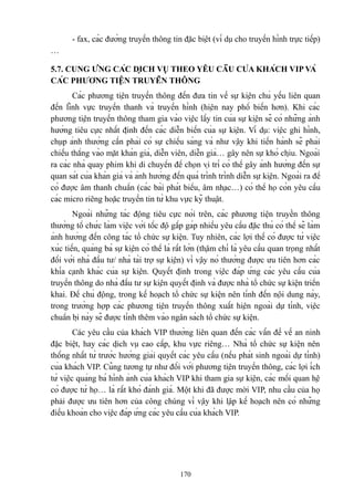 - fax, các đường truyền thông tin đặc biệt (ví dụ cho truyền hình trực tiếp)
…
5.7. CUNG ỨNG CÁC DỊCH VỤ THEO YÊU CẦU CỦA KHÁCH VIP VÀ
CÁC PHƯƠNG TIỆN TRUYỀN THÔNG
Các phương tiện truyền thông đến đưa tin về sự kiện chủ yếu liên quan
đến lĩnh vực truyền thanh và truyền hình (hiện nay phổ biến hơn). Khi các
phương tiện truyền thông tham gia vào việc lấy tin của sự kiện sẽ có những ảnh
hưởng tiêu cực nhất định đến các diễn biến của sự kiện. Ví dụ: việc ghi hình,
chụp ảnh thường cần phải có sự chiếu sáng và như vậy khi tiến hành sẽ phải
chiếu thẳng vào mặt khán giả, diễn viên, diễn giả… gây nên sự khó chịu. Ngoài
ra các nhà quay phim khi di chuyển để chọn vị trí có thể gây ảnh hưởng đến sự
quan sát của khán giả và ảnh hưởng đến quá trình trình diễn sự kiện. Ngoài ra để
có được âm thanh chuẩn (các bài phát biểu, âm nhạc…) có thể họ còn yêu cầu
các micro riêng hoặc truyền tin từ khu vực kỹ thuật.
Ngoài những tác động tiêu cực nói trên, các phương tiện truyền thông
thường tổ chức làm việc với tốc độ gấp gáp nhiều yêu cầu đặc thù có thể sẽ làm
ảnh hưởng đến công tác tổ chức sự kiện. Tuy nhiên, các lợi thế có được từ việc
xúc tiến, quảng bá sự kiện có thể là rất lớn (thậm chí là yêu cầu quan trọng nhất
đối với nhà đầu tư/ nhà tài trợ sự kiện) vì vậy nó thường được ưu tiên hơn các
khía cạnh khác của sự kiện. Quyết định trong việc đáp ứng các yêu cầu của
truyền thông do nhà đầu tư sự kiện quyết định và được nhà tổ chức sự kiện triển
khai. Để chủ động, trong kế hoạch tổ chức sự kiện nên tính đến nội dung này,
trong trường hợp các phương tiện truyền thông xuất hiện ngoài dự tính, việc
chuẩn bị này sẽ được tính thêm vào ngân sách tổ chức sự kiện.
Các yêu cầu của khách VIP thường liên quan đến các vấn đề về an ninh
đặc biệt, hay các dịch vụ cao cấp, khu vực riêng… Nhà tổ chức sự kiện nên
thống nhất từ trước hướng giải quyết các yêu cầu (nếu phát sinh ngoài dự tính)
của khách VIP. Cũng tương tự như đối với phương tiện truyền thông, các lợi ích
từ việc quảng bá hình ảnh của khách VIP khi tham gia sự kiện, các mối quan hệ
có được từ họ… là rất khó đánh giá. Một khi đã được mời VIP, nhu cầu của họ
phải được ưu tiên hơn của công chúng vì vậy khi lập kế hoạch nên có những
điều khoản cho việc đáp ứng các yêu cầu của khách VIP.

170

 