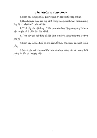 CÂU HỎI ÔN TẬP CHƯƠNG 5
1. Trình bày các dung khái quát về quản trị hậu cần tổ chức sự kiện
2. Phân tích các bước của quy trình chung trong quan hệ với các nhà cung
ứng dịch vụ bổ trợ tổ chức sự kiện.
3. Trình bày các nội dung có liên quan đến hoạt động cung ứng dịch vụ
vận chuyển và tổ chức đưa đón khách.
4. Trình bày các nội dung có liên quan đến hoạt động cung ứng dịch vụ
lưu trú
5. Trình bày các nội dung có liên quan đến hoạt động cung ứng dịch vụ ăn
uống
6. Mô tả các nội dung có liên quan đến hoạt động tổ chức mạng lưới
thông tin liên lạc trong sự kiện.

171

 