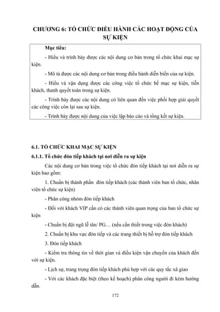 CHƯƠNG 6: TỔ CHỨC ĐIỀU HÀNH CÁC HOẠT ĐỘNG CỦA
SỰ KIỆN
Mục tiêu:
- Hiểu và trình bày được các nội dung cơ bản trong tổ chức khai mạc sự
kiện.
- Mô tả được các nội dung cơ bản trong điều hành diễn biến của sự kiện.
- Hiểu và vận dụng được các công việc tổ chức bế mạc sự kiện, tiễn
khách, thanh quyết toán trong sự kiện.
- Trình bày được các nội dung có liên quan đến việc phối hợp giải quyết
các công việc còn lại sau sự kiện.
- Trình bày được nội dung của việc lập báo cáo và tổng kết sự kiện.

6.1. TỔ CHỨC KHAI MẠC SỰ KIỆN
6.1.1. Tổ chức đón tiếp khách tại nơi diễn ra sự kiện
Các nội dung cơ bản trong việc tổ chức đón tiếp khách tại nơi diễn ra sự
kiện bao gồm:
1. Chuẩn bị thành phần đón tiếp khách (các thành viên ban tổ chức, nhân
viên tổ chức sự kiện)
- Phân công nhóm đón tiếp khách
- Đối với khách VIP cần có các thành viên quan trọng của ban tổ chức sự
kiện
- Chuẩn bị đội ngũ lễ tân/ PG… (nếu cần thiết trong việc đón khách)
2. Chuẩn bị khu vực đón tiếp và các trang thiết bị hỗ trợ đón tiếp khách
3. Đón tiếp khách
- Kiểm tra thông tin về thời gian và điều kiện vận chuyển của khách đến
với sự kiện.
- Lịch sự, trang trọng đón tiếp khách phù hợp với các quy tắc xã giao
- Với các khách đặc biệt (theo kế hoạch) phân công người đi kèm hướng
dẫn.
172

 