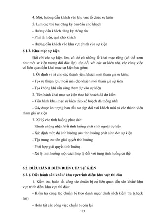 4. Mời, hướng dẫn khách vào khu vực tổ chức sự kiện
5. Làm các thủ tục đăng ký ban đầu cho khách
- Hướng dẫn khách đăng ký thông tin
- Phát tài liệu, quà cho khách
- Hướng dẫn khách vào khu vực chính của sự kiện
6.1.2. Khai mạc sự kiện
Đối với các sự kiện lớn, có thể có những lễ khai mạc riêng (có thể xem
như một sự kiện tương đối độc lập), còn đối với các sự kiện nhỏ, các công việc
có liên quan đến khai mạc sự kiện bao gồm:
1. Ổn định vị trí cho các thành viên, khách mời tham gia sự kiện:
- Tạo sự thuận lợi, thoải mái cho khách mời tham gia sự kiện
- Tạo không khí sẵn sàng tham dự vào sự kiện
2. Tiến hành khai mạc sự kiện theo kế hoạch đã dự kiến:
- Tiến hành khai mạc sự kiện theo kế hoạch đã thống nhất
- Gây được ấn tượng ban đầu tốt đẹp đối với khách mời và các thành viên
tham gia sự kiện
3. Xử lý các tình huống phát sinh:
- Nhanh chóng nhận biết tình huống phát sinh ngoài dự kiến
- Xác định mức độ ảnh hưởng của tình huống phát sinh đến sự kiện
- Tập trung ưu tiên giải quyết tình huống
- Phối hợp giải quyết tình huống
- Xử lý tình huống một cách hợp lý đối với từng tình huống cụ thể

6.2. ĐIỀU HÀNH DIỄN BIẾN CỦA SỰ KIỆN
6.2.1. Điều hành sân khấu/ khu vực trình diễn/ khu vực thi đấu
1. Kiểm tra, hoàn tất công tác chuẩn bị có liên quan đến sân khấu/ khu
vực trình diễn/ khu vực thi đấu:
- Kiểm tra công tác chuẩn bị theo danh mục/ danh sách kiểm tra (check
list)
- Hoàn tất các công việc chuẩn bị còn lại
173

 