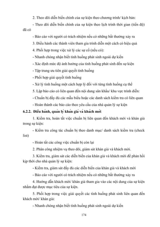 2. Theo dõi diễn biến chính của sự kiện theo chương trình/ kịch bản:
- Theo dõi diễn biến chính của sự kiện theo lịch trình thời gian (tiến độ)
đã có
- Báo cáo với người có trách nhiệm nếu có những bất thường xảy ra
3. Điều hành các thành viên tham gia trình diễn một cách có hiệu quả
4. Phối hợp trong việc xử lý các sự cố (nếu có):
- Nhanh chóng nhận biết tình huống phát sinh ngoài dự kiến
- Xác định mức độ ảnh hưởng của tình huống phát sinh đến sự kiện
- Tập trung ưu tiên giải quyết tình huống
- Phối hợp giải quyết tình huống
- Xử lý tình huống một cách hợp lý đối với từng tình huống cụ thể
5. Lập báo cáo có liên quan đến nội dung sân khấu/ khu vực trình diễn:
- Chuẩn bị đầy đủ các mẫu biểu hoặc các danh sách kiểm tra có liên quan
- Hoàn thành các báo cáo theo yêu cầu của nhà quản lý sự kiện
6.2.2. Điều hành, quản lý khán giả và khách mời
1. Kiểm tra, hoàn tất việc chuẩn bị liên quan đến khách mời và khán giả
trong sự kiện:
- Kiểm tra công tác chuẩn bị theo danh mục/ danh sách kiểm tra (check
list)
- Hoàn tất các công việc chuẩn bị còn lại
2. Phân công nhiệm vụ theo dõi, giám sát khán giả và khách mời.
3. Kiểm tra, giám sát các diễn biến của khán giả và khách mời để phản hồi
kịp thời cho nhà quản lý sự kiện:
- Kiểm tra, giám sát đầy đủ các diễn biến của khán giả và khách mời
- Báo cáo với người có trách nhiệm nếu có những bất thường xảy ra
4. Hướng dẫn khách mời/ khán giả tham gia vào các nội dung của sự kiện
nhằm đạt được mục tiêu của sự kiện.
5. Phối hợp trong việc giải quyết các tình huống phát sinh liên quan đến
khách mời/ khán giả:
- Nhanh chóng nhận biết tình huống phát sinh ngoài dự kiến
174

 