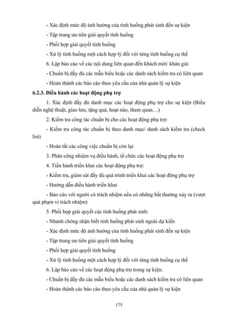 - Xác định mức độ ảnh hưởng của tình huống phát sinh đến sự kiện
- Tập trung ưu tiên giải quyết tình huống
- Phối hợp giải quyết tình huống
- Xử lý tình huống một cách hợp lý đối với từng tình huống cụ thể
6. Lập báo cáo về các nội dung liên quan đến khách mời/ khán giả:
- Chuẩn bị đầy đủ các mẫu biểu hoặc các danh sách kiểm tra có liên quan
- Hoàn thành các báo cáo theo yêu cầu của nhà quản lý sự kiện
6.2.3. Điều hành các hoạt động phụ trợ
1. Xác định đầy đủ danh mục các hoạt động phụ trợ cho sự kiện (Biểu
diễn nghệ thuật, giao lưu, tặng quà, hoạt náo, tham quan…)
2. Kiểm tra công tác chuẩn bị cho các hoạt động phụ trợ:
- Kiểm tra công tác chuẩn bị theo danh mục/ danh sách kiểm tra (check
list)
- Hoàn tất các công việc chuẩn bị còn lại
3. Phân công nhiệm vụ điều hành, tổ chức các hoạt động phụ trợ
4. Tiến hành triển khai các hoạt động phụ trợ:
- Kiểm tra, giám sát đầy đủ quá trình triển khai các hoạt động phụ trợ
- Hướng dẫn điều hành triển khai
- Báo cáo với người có trách nhiệm nếu có những bất thường xảy ra (vượt
quá phạm vi trách nhiệm)
5. Phối hợp giải quyết các tình huống phát sinh:
- Nhanh chóng nhận biết tình huống phát sinh ngoài dự kiến
- Xác định mức độ ảnh hưởng của tình huống phát sinh đến sự kiện
- Tập trung ưu tiên giải quyết tình huống
- Phối hợp giải quyết tình huống
- Xử lý tình huống một cách hợp lý đối với từng tình huống cụ thể
6. Lập báo cáo về các hoạt động phụ trợ trong sự kiện:
- Chuẩn bị đầy đủ các mẫu biểu hoặc các danh sách kiểm tra có liên quan
- Hoàn thành các báo cáo theo yêu cầu của nhà quản lý sự kiện
175

 