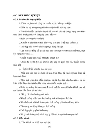 6.43. KẾT THÚC SỰ KIỆN
6.3.1. Tổ chức bế mạc sự kiện
1. Kiểm tra, hoàn tất công tác chuẩn bị cho bế mạc sự kiện:
- Kiểm tra kỹ lưỡng công tác chuẩn bị cho bế mạc sự kiện
- Tiến hành điều chỉnh kế hoạch bế mạc và các nội dung, hạng mục kèm
theo (theo những thay đổi trong sự kiện- nếu có)
- Hoàn tất công tác chuẩn bị
2. Chuẩn bị các tài liệu báo cáo về sự kiện cho lễ bế mạc (nếu có):
- Thu thập báo cáo về các hạng mục trong sự kiện
- Lập báo cáo tổng kết (ví dụ báo cáo cho một cuộc thi đấu thể thao, một
hội nghị chuyên đề…)
- Chuẩn bị các tài liệu để phát cho khách mời
- Chuẩn bị các tài liệu để chuyển cho các cơ quan báo chí, truyền thông
(nếu có)
3. Tổ chức triển khai bế mạc sự kiện:
- Phối hợp với ban tổ chức sự kiện triển khai bế mạc sự kiện theo kế
hoạch đã định
- Tặng quà lưu niệm, phần thưởng, gửi tài liệu (kỷ yếu, báo cáo… về sự
kiện hoặc thông tin mà nhà đầu tư sự kiện muốn truyền tải)…
- Hoàn tất những ấn tượng đốt đẹp mà sự kiện mang tới cho khách mời và
các thành viên tham gia sự kiện
4. Xử lý các tình huống phát sinh:
- Nhanh chóng nhận biết tình huống phát sinh ngoài dự kiến
- Xác định mức độ ảnh hưởng của tình huống phát sinh đến sự kiện
- Tập trung ưu tiên giải quyết tình huống
- Phối hợp giải quyết tình huống
- Xử lý tình huống một cách hợp lý đối với từng tình huống cụ thể
6.3.2. Tiễn khách
1. Tiễn khách rời lễ bế mạc sự kiện:
176

 