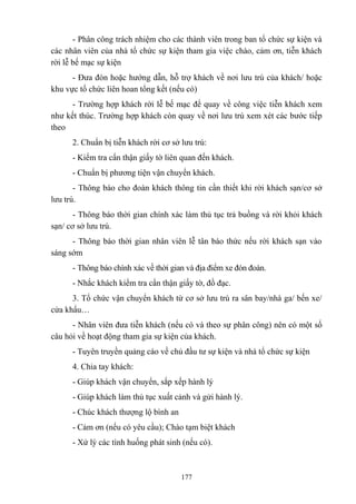- Phân công trách nhiệm cho các thành viên trong ban tổ chức sự kiện và
các nhân viên của nhà tổ chức sự kiện tham gia việc chào, cảm ơn, tiễn khách
rời lễ bế mạc sự kiện
- Đưa đón hoặc hướng dẫn, hỗ trợ khách về nơi lưu trú của khách/ hoặc
khu vực tổ chức liên hoan tổng kết (nếu có)
- Trường hợp khách rời lễ bế mạc để quay về công việc tiễn khách xem
như kết thúc. Trường hợp khách còn quay về nơi lưu trú xem xét các bước tiếp
theo
2. Chuẩn bị tiễn khách rời cơ sở lưu trú:
- Kiểm tra cẩn thận giấy tờ liên quan đến khách.
- Chuẩn bị phương tiện vận chuyển khách.
- Thông báo cho đoàn khách thông tin cần thiết khi rời khách sạn/cơ sở
lưu trú.
- Thông báo thời gian chính xác làm thủ tục trả buồng và rời khỏi khách
sạn/ cơ sở lưu trú.
- Thông báo thời gian nhân viên lễ tân báo thức nếu rời khách sạn vào
sáng sớm
- Thông báo chính xác về thời gian và địa điểm xe đón đoàn.
- Nhắc khách kiểm tra cẩn thận giấy tờ, đồ đạc.
3. Tổ chức vận chuyển khách từ cơ sở lưu trú ra sân bay/nhà ga/ bến xe/
cửa khẩu…
- Nhân viên đưa tiễn khách (nếu có và theo sự phân công) nên có một số
câu hỏi về hoạt động tham gia sự kiện của khách.
- Tuyên truyền quảng cáo về chủ đầu tư sự kiện và nhà tổ chức sự kiện
4. Chia tay khách:
- Giúp khách vận chuyển, sắp xếp hành lý
- Giúp khách làm thủ tục xuất cảnh và gửi hành lý.
- Chúc khách thượng lộ bình an
- Cảm ơn (nếu có yêu cầu); Chào tạm biệt khách
- Xử lý các tình huống phát sinh (nếu có).

177

 