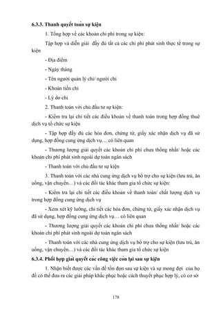 6.3.3. Thanh quyết toán sự kiện
1. Tổng hợp về các khoản chi phí trong sự kiện:
Tập hợp và diễn giải đầy đủ tất cả các chi phí phát sinh thực tế trong sự
kiện
- Địa điểm
- Ngày tháng
- Tên người quản lý chi/ người chi
- Khoản tiền chi
- Lý do chi
2. Thanh toán với chủ đầu tư sự kiện:
- Kiểm tra lại chi tiết các điều khoản về thanh toán trong hợp đồng thuê
dịch vụ tổ chức sự kiện
- Tập hợp đầy đủ các hóa đơn, chứng từ, giấy xác nhận dịch vụ đã sử
dụng, hợp đồng cung ứng dịch vụ… có liên quan
- Thương lượng giải quyết các khoản chi phí chưa thống nhất/ hoặc các
khoản chi phí phát sinh ngoài dự toán ngân sách
- Thanh toán với chủ đầu tư sự kiện
3. Thanh toán với các nhà cung ứng dịch vụ bổ trợ cho sự kiện (lưu trú, ăn
uống, vận chuyển…) và các đối tác khác tham gia tổ chức sự kiện:
- Kiểm tra lại chi tiết các điều khoản về thanh toán/ chất lượng dịch vụ
trong hợp đồng cung ứng dịch vụ
- Xem xét kỹ lưỡng, chi tiết các hóa đơn, chứng từ, giấy xác nhận dịch vụ
đã sử dụng, hợp đồng cung ứng dịch vụ… có liên quan
- Thương lượng giải quyết các khoản chi phí chưa thống nhất/ hoặc các
khoản chi phí phát sinh ngoài dự toán ngân sách
- Thanh toán với các nhà cung ứng dịch vụ bổ trợ cho sự kiện (lưu trú, ăn
uống, vận chuyển…) và các đối tác khác tham gia tổ chức sự kiện
6.3.4. Phối hợp giải quyết các công việc còn lại sau sự kiện
1. Nhận biết được các vấn đề tồn đọn sau sự kiện và sự mong đợi của họ
để có thể đưa ra các giải pháp khắc phục hoặc cách thuyết phục hợp lý, có cơ sở

178

 