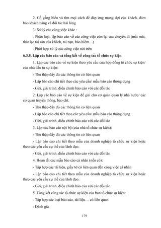 2. Cố gắng hiểu và tìm mọi cách để đáp ứng mong đợi của khách, đảm
bảo khách hàng và đối tác hài lòng
3. Xử lý các công việc khác :
- Phân loại, lập báo cáo về các công việc còn lại sau chuyến đi (mất mát,
thất lạc tài sản của khách, tai nạn, bảo hiểm…)
- Phối hợp xử lý các công việc nói trên
6.3.5. Lập các báo cáo và tổng kết về công tác tổ chức sự kiện
1. Lập các báo cáo về sự kiện theo yêu cầu của hợp đồng tổ chức sự kiện/
của nhà đầu tư sự kiện:
- Thu thập đầy đủ các thông tin có liên quan
- Lập báo cáo chi tiết theo các yêu cầu/ mẫu báo cáo thông dụng
- Gửi, giải trình, điều chỉnh báo cáo với các đối tác
2. Lập các báo cáo về sự kiện để gửi cho cơ quan quản lý nhà nước/ các
cơ quan truyền thông, báo chí:
- Thu thập đầy đủ các thông tin có liên quan
- Lập báo cáo chi tiết theo các yêu cầu/ mẫu báo cáo thông dụng
- Gửi, giải trình, điều chỉnh báo cáo với các đối tác
3. Lập các báo cáo nội bộ (của nhà tổ chức sự kiện):
- Thu thập đầy đủ các thông tin có liên quan
- Lập báo cáo chi tiết theo mẫu của doanh nghiệp tổ chức sự kiện hoặc
theo các yêu cầu cụ thể của lãnh đạo.
- Gửi, giải trình, điều chỉnh báo cáo với các đối tác
4. Hoàn tất các mẫu báo cáo cá nhân (nếu có):
- Tập hợp các tài liệu, giấy tờ có liên quan đến công việc cá nhân
- Lập báo cáo chi tiết theo mẫu của doanh nghiệp tổ chức sự kiện hoặc
theo các yêu cầu cụ thể của lãnh đạo.
- Gửi, giải trình, điều chỉnh báo cáo với các đối tác
5. Tổng kết công tác tổ chức sự kiện của ban tổ chức sự kiện:
- Tập hợp các loại báo cáo, tài liệu… có liên quan
- Đánh giá
179

 