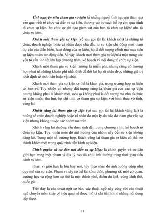 Tình nguyện viên tham gia sự kiện là những người tình nguyện tham gia
vào quá trình tổ chức và diễn ra sự kiện, thường với tư cách hỗ trợ cho quá trình
tổ chức sự kiện, họ chịu sự chỉ đạo giám sát của ban tổ chức sự kiện/ nhà tổ
chức sự kiện.
Khách mời tham gia sự kiện (về sau gọi tắt là: khách mời) là những tổ
chức, doanh nghiệp hoặc cá nhân được chủ đầu tư sự kiện chủ động mời tham
dự vào các diễn biến, hoạt động của sự kiện, họ là đối tượng chính mà mục tiêu
sự kiện muốn tác động đến. Vì vậy, khách mời tham gia sự kiện là một trong các
yếu tố cần tính tới khi lập chương trình, kế hoạch và nội dung tổ chức sự kiện.
Khách mời tham gia sự kiện thường là miễn phí, nhưng cũng có trường
hợp phải trả những khoản phí nhất định để đổi lại họ sẽ nhận được những giá trị
nhất định về tinh thần hoặc vật chất.
Khách mời tham gia sự kiện có thể là khán giả, trong trường hợp sự kiện
có bán vé; Tuy nhiên có những đối tượng cũng là khán giả của các sự kiện
nhưng không phải là khách mời, nếu họ không phải là đối tượng mà nhà tổ chức
sự kiện muốn thu hút, họ chỉ tình cờ tham gia sự kiện với hình thức vô tình,
vãng lai.
Khách vãng lai tham gia sự kiện (về sau gọi tắt là: khách vãng lai) là
những tổ chức doanh nghiệp hoặc cá nhân do một lý do nào đó tham gia vào sự
kiện nhưng không thuộc các nhóm nói trên.
Khách vãng lai thường vẫn được tính đến trong chương trình, kế hoạch tổ
chức sự kiện. Tuy nhiên mức độ ảnh hưởng của nhóm này đến sự kiện không
đáng kể. Trong một số trường hợp, khách vãng lai tham gia sự kiện có thể trở
thành khách mời trong quá trình tiến hành sự kiện.
Chính quyền và cư dân nơi diễn ra sự kiện: là chính quyền và cư dân
giới hạn trong một phạm vi địa lý nào đó chịu ảnh hưởng trong thời gian tiến
hành sự kiện.
Phạm vi giới hạn là lớn hay nhỏ, tùy theo mức độ ảnh hưởng cũng như
quy mô của sự kiện. Phạm vi này có thể là: xóm thôn, phường xã, một cơ quan,
trường học và rộng hơn có thể là một thành phố, điểm du lịch, vùng lãnh thổ,
quốc gia…
Trên đây là các thuật ngữ cơ bản, các thuật ngữ này cùng với các thuật
ngữ chuyên môn khác có liên quan sẽ được mô tả chi tiết hơn ở những nội dung
tiếp theo.
18

 