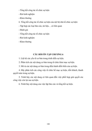 - Tổng kết công tác tổ chức sự kiện
- Rút kinh nghiệm
- Khen thưởng
6. Tổng kết công tác tổ chức sự kiện của nội bộ nhà tổ chức sự kiện:
- Tập hợp các loại báo cáo, tài liệu… có liên quan
- Đánh giá
- Tổng kết công tác tổ chức sự kiện
- Rút kinh nghiệm
- Khen thưởng

CÂU HỎI ÔN TẬP CHƯƠNG 6
1. Liệt kê các yếu tố cơ bản trong trình diễn sự kiện.
2. Phân tích các nội dung cơ bản trong tổ chức khai mạc sự kiện.
3. Mô tả các nội dung cơ bản trong điều hành diễn biến của sự kiện.
4. Hãy phân tích các công việc tổ chức bế mạc sự kiện, tiễn khách, thanh
quyết toán trong sự kiện.
5. Trình bày các nội dung có liên quan đến việc phối hợp giải quyết các
công việc còn lại sau sự kiện.
6. Trình bày nội dung của việc lập báo cáo và tổng kết sự kiện.

180

 