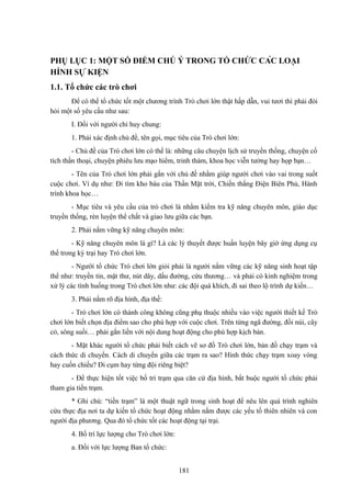 PHỤ LỤC 1: MỘT SỐ ĐIỂM CHÚ Ý TRONG TỔ CHỨC CÁC LOẠI
HÌNH SỰ KIỆN
1.1. Tổ chức các trò chơi
Để có thể tổ chức tốt một chương trình Trò chơi lớn thật hấp dẫn, vui tươi thì phải đòi
hỏi một số yêu cầu như sau:
I. Đối với người chỉ huy chung:
1. Phải xác định chủ đề, tên gọi, mục tiêu của Trò chơi lớn:
- Chủ đề của Trò chơi lớn có thể là: những câu chuyện lịch sử truyền thống, chuyện cổ
tích thần thoại, chuyện phiêu lưu mạo hiểm, trinh thám, khoa học viễn tưởng hay họp bạn…
- Tên của Trò chơi lớn phải gắn với chủ đề nhằm giúp người chơi vào vai trong suốt
cuộc chơi. Ví dụ như: Đi tìm kho báu của Thần Mặt trời, Chiến thắng Điện Biên Phủ, Hành
trình khoa học…
- Mục tiêu và yêu cầu của trò chơi là nhằm kiểm tra kỹ năng chuyên môn, giáo dục
truyền thống, rèn luyện thể chất và giao lưu giữa các bạn.
2. Phải nắm vững kỹ năng chuyên môn:
- Kỹ năng chuyên môn là gì? Là các lý thuyết được huấn luyện bây giờ ứng dụng cụ
thể trong kỳ trại hay Trò chơi lớn.
- Người tổ chức Trò chơi lớn giỏi phải là người nắm vững các kỹ năng sinh hoạt tập
thể như: truyền tin, mật thư, nút dây, dấu đường, cứu thương… và phải có kinh nghiệm trong
xử lý các tình huống trong Trò chơi lớn như: các đội quá khích, đi sai theo lộ trình dự kiến…
3. Phải nắm rõ địa hình, địa thế:
- Trò chơi lớn có thành công không cũng phụ thuộc nhiều vào việc người thiết kế Trò
chơi lớn biết chọn địa điểm sao cho phù hợp với cuộc chơi. Trên từng ngã đường, đồi núi, cây
cỏ, sông suối… phải gắn liền với nội dung hoạt động cho phù hợp kịch bản.
- Mặt khác người tổ chức phải biết cách vẽ sơ đồ Trò chơi lớn, bản đồ chạy trạm và
cách thức di chuyển. Cách di chuyển giữa các trạm ra sao? Hình thức chạy trạm xoay vòng
hay cuốn chiếu? Đi cụm hay từng đội riêng biệt?
- Để thực hiện tốt việc bố trí trạm qua căn cứ địa hình, bắt buộc người tổ chức phải
tham gia tiền trạm.
* Ghi chú: “tiền trạm” là một thuật ngữ trong sinh hoạt để nêu lên quá trình nghiên
cứu thực địa nơi ta dự kiến tổ chức hoạt động nhằm nắm được các yếu tố thiên nhiên và con
người địa phương. Qua đó tổ chức tốt các hoạt động tại trại.
4. Bố trí lực lượng cho Trò chơi lớn:
a. Đối với lực lượng Ban tổ chức:
181

 