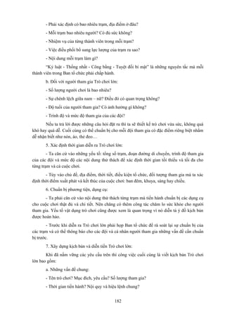 - Phải xác định có bao nhiêu trạm, địa điểm ở đâu?
- Mỗi trạm bao nhiêu người? Có đủ sức không?
- Nhiệm vụ của từng thành viên trong mỗi trạm?
- Việc điều phối bổ sung lực lượng của trạm ra sao?
- Nội dung mỗi trạm làm gì?
“Kỷ luật - Thống nhất - Công bằng - Tuyệt đối bí mật” là những nguyên tắc mà mỗi
thành viên trong Ban tổ chức phải chấp hành.
b. Đối với người tham gia Trò chơi lớn:
- Số lượng người chơi là bao nhiêu?
- Sự chênh lệch giữa nam – nữ? Điều đó có quan trọng không?
- Độ tuổi của người tham gia? Có ảnh hưởng gì không?
- Trình độ và mức độ tham gia của các đội?
Nếu ta trả lời được những câu hỏi đặt ra thì ta sẽ thiết kế trò chơi vừa sức, không quá
khó hay quá dễ. Cuối cùng có thể chuẩn bị cho mỗi đội tham gia có đặc điểm riêng biệt nhằm
dễ nhận biết như nón, áo, thẻ đeo…
5. Xác định thời gian diễn ra Trò chơi lớn:
- Ta căn cứ vào những yếu tố: tổng số trạm, đoạn đường di chuyển, trình độ tham gia
của các đội và mức độ các nội dung thử thách để xác định thời gian tối thiểu và tối đa cho
từng trạm và cả cuộc chơi.
- Tùy vào chủ đề, địa điểm, thời tiết, điều kiện tổ chức, đối tượng tham gia mà ta xác
định thời điểm xuất phát và kết thúc của cuộc chơi: ban đêm, khuya, sáng hay chiều.
6. Chuẩn bị phương tiện, dụng cụ:
- Ta phải căn cứ vào nội dung thử thách từng trạm mà tiến hành chuẩn bị các dụng cụ
cho cuộc chơi thật đủ và chi tiết. Nên chăng có thêm công tác chăm lo sức khỏe cho người
tham gia. Yếu tố vật dụng trò chơi cũng được xem là quan trọng vì nó diễn tả ý đồ kịch bản
được hoàn hảo.
- Trước khi diễn ra Trò chơi lớn phải họp Ban tổ chức để rà soát lại sự chuẩn bị của
các trạm và có thể thông báo cho các đội và cá nhân người tham gia những vấn đề cần chuẩn
bị trước.
7. Xây dựng kịch bản và diễn tiến Trò chơi lớn:
Khi đã nắm vững các yêu cầu trên thì công việc cuối cùng là viết kịch bản Trò chơi
lớn bao gồm:
a. Những vấn đề chung:
- Tên trò chơi? Mục đích, yêu cầu? Số lượng tham gia?
- Thời gian tiến hành? Nội quy và hiệu lệnh chung?
182

 