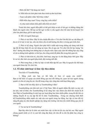 - Biên chế đội? Vật dụng các trạm?
b. Diễn biến trò chơi phải tuân theo trình tự như kịch bản:
- Trạm xuất phát ở đâu? Kết thúc ở đâu?
- Diễn biến chạy trạm? Xoay vòng hay cuốn chiếu?
- Ai chịu trách nhiệm điều phối diễn biến trò chơi?
Trước khi chơi, người điều phối có thể giới thiệu sơ nét về tên gọi và những chặng thử
thách cho người chơi. Để tạo sự bất ngờ và thú vị cho người chơi thì toàn bộ kế hoạch Trò
chơi lớn phải được giữ bí mật tuyệ đối.
II. Đối với người tham gia:
1. Phải có sức khỏe: Đây là tiêu chuẩn đầu tiên vì Trò chơi lớn đòi hỏi sự vận động tối
đa cả về trí tuệ và sức lực, nếu sức khỏe yếu sẽ ảnh hưởng cho đơn vị trong quá trình chơi.
2. Phải có kỹ năng: Người chơi phải biết ít nhất một trong những nội dung sinh hoạt
tập thể để thực hiện tốt các nội dung tại trạm. Đa số qua các Trò chơi lớn thì lực lượng “ăn
theo” dường như đông hơn những bạn có chuyên môn. Qua cuộc chơi thì những bạn này cũng
sẽ rút ra những kinh nghiệm và bài học cho riêng mình để phấn đấu trong thời gian tới.
3. Phải có tính kiên trì, chịu khó, linh hoạt, sáng tạo và chủ động được thời gian: Đây
là vai trò, đức tính của người phụ trách, đội trưởng mỗi đội.
4. Phải trung thực, ý thức kỷ luật và tinh thần tập thể cao: Đây là nguyên tắc bắt buộc
của người tham dự Trò chơi lớn.

1.2. Tổ chức sinh hoạt và làm việc theo nhóm
Tìm hiểu về TeamBuilding
1. Bằng cách nào bạn có thể hiểu rõ hơn về equip của mình?
Bạn có thể hiểu về equip của mình thông qua trao đổi thông tin, quan sát mọi người chung
quanh và chia sẽ cùng họ các vấn đề trong công vịệc cũng như sinh hoạt hằng ngày.
2. Bạn có thể tìm thấy dịch vụ Teambuilding ở đâu?
Teambuilding còn khá mới mẻ ở Việt Nam. Một số người nhằm lẫn dịch vụ này với
du lịch, một số khác cho Teambuilding là kỹ năng làm việc nhóm cần thiết khi chuẩn bị đi
làm.Thật ra,Teambuilding là một loạt các hoạt động bao hàm nhiều phần, trong đó đôi khi có
những chuyến đi xa của tập thể để tổ chức Teambuilding . Trong các chương trình thiết
kế,Teambuilding nhấn mạnh các mặt của con người trong lao động, học tập và trao dồi kỹ
năng để giúp các nhà doanh nghiệp xây dựng môi trường văn hoá cho mình thông qua yếu tố
con người.
3. Tại sao lại là Teambuilding?
Bạn hãy nhìn lại tổ chức nơi mình làm việc và thử trả lời các câu hỏi sau: Mọi người
chung quanh mình có rõ và cam kết cùng đạt được chỉ tiêu đề ra cho bộ phân hay công ty
không?

183

 