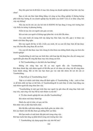 Hay đơn giản hơn là đã hiểu rõ mục tiêu chung của doanh nghiệp nơi bạn làm việc hay
chưa?
Bạn có sẳn sàn thảo luận thẳng thắng với cộng sự hay đồng nghiệp về đường hướng
phát triển hay hướng đi của doanh nghiệp hay bộ phân của mình? Còn có ai khác cũng làm
việc này không?
Nếu câu trả lời cho các câu hỏi trên là KHôNG thì bạn đang ở trong môi trường làm
việc thiếu tin tưởng và phương hướng.
Niềm tin tạo cho con người cảm giác an toàn.
Khi an toàn con người sẽ không ngại phản bác và từ chối lẫn nhau..
Các cuộc tranh cãi mang tính xây dựng hay thảo luận, trao đổi, góp ý sẽ được các
thành viên khác lắng nghe.
Khi mọi người đã bày tỏ hết ý kiến của mình, thì sự cam kết thực hiện để đạt được
mục tiêu ban đầu càng được đề cao hơn.
Các cam kết đạt được mục tiêu chung là chìa khoá của những thành công cao hơn cho
doanh nghiệp!
Teambuilding là một loạt các hình thức sinh hoạt tập thể dùng làm cầu nối mang mọi
người đến gần nhau để cùng đạt được mục tiêu chung cao hơn.
4. Thế Teambuilding có cần thiết cho bạn không?
Không chỉ riêng bạn mà tất cả mọi người đều cần Teambuilding.
Khi được thành lập, một nhóm người sẽ bắt đầu san sẽ với nhau các công việc để cùng nhau
hoàn thành chúng. Bất cứ khi nào bạn tham gia vào một đội nhóm thì nơi đó cần có
Teambuilding.
5. Bạn biết gì về Teambuilding chưa?
Thật ra có nhiều cách khác nhau để định nghĩa về Teambuilding .ở đây , cách cơ bản
và dễ hiểu nhất mà bạn có thể hiểu về Teambuilding:đó là cách thức tổ chức hoạt động của
một nhóm người để cùng nhau làm việc.
"Teambuilding là một quá trình đưa mọi người lại gần nhau để cùng thực hiện một
mục tiêu, một công viêc hay bất kỳ một nhiệm vụ nào đó."
6. Tổ chức doanh nghiệp khi nào cần đến Teambuilding?
Khi nhóm mới được thành lập
Dành cho một tổ chức với quy mô lớn
Khi nhân viên có dấu hiệu buồn chán .
Khi bắt đầu xuất hiện những mâu thuẫu giữa các nhân viên.
Khi các thành viên bắt đầu tham gia những lĩnh vực khác.
Khi bạn muốn có một bước đột phá mới trong công việc.
Khi bạn muốn làm tăng sự phấn khích trong môi trường làm việc.
7. Teambuilding xây dựng equip làm việc như thế nào?
184

 