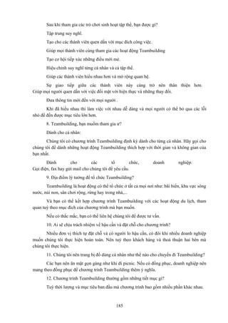 Sau khi tham gia các trò chơi sinh hoạt tập thể, bạn được gì?
Tập trung suy nghĩ.
Tạo cho các thành viên quen dần với mục đích công việc.
Giúp mọi thành viên cùng tham gia các hoạt động Teambuilding
Tạo cơ hội tiếp xúc những điều mới mẻ.
Hiệu chỉnh suy nghĩ từng cá nhân và cả tập thể.
Giúp các thành viên hiểu nhau hơn và mở rộng quan hệ.
Sự giao tiếp giữa các thành viên này càng trở nên thân thiện hơn.
Giúp mọi người quen dần với việc đối mặt với hiện thực và những thay đổi.
Đưa thông tin mới đến với mọi người .
Khi đã hiểu nhau thì làm việc với nhau dễ dàng và mọi người có thể bỏ qua các lỗi
nhỏ để đến được mục tiêu lớn hơn.
8. Teambuilding, bạn muốm tham gia ư?
Dành cho cá nhân:
Chúng tôi có chương trình Teambuilding định kỳ dành cho từng cá nhân. Hãy gọi cho
chúng tôi để dành những hoạt động Teambuilding thích hợp với thời gian và không gian của
bạn nhất.
Dành
cho
các
tổ
chức,
Gọi điện, fax hay gửi mail cho chúng tôi để yêu cầu.

doanh

nghiệp:

9. Địa điểm lý tưởng để tổ chức Teambuilding?
Teambuilding là hoạt động có thể tổ chức ở tất cả mọi nơi như: bãi biển, khu vực sông
nước, núi non, sân chơi rộng, rừng hay trong nhà,...
Và bạn có thể kết hợp chương trình Teambuilding với các hoạt động du lịch, tham
quan tuỳ theo mục đích của chương trình mà bạn muốn.
Nếu có thắc mắc, bạn có thể liên hệ chúng tôi để được tư vấn.
10. Ai sẽ chịu trách nhiệm vể hậu cần và đặt chỗ cho chương trình?
Nhiều đơn vị thích tự đặt chỗ và có người lo hậu cần, có đôi khi nhiểu doanh nghiệp
muốn chúng tôi thực hiện hoàn toàn. Nên tuỳ theo khách hàng và thoả thuận hai bên mà
chúng tôi thực hiện.
11. Chúng tôi nên trang bị đồ dùng cá nhân như thế nào cho chuyến đi Teambuilding?
Các bạn nên ăn mặt gọn gàng như khi đi picnic. Nếu có đồng phục, doanh nghiệp nên
mang theo đồng phục để chương trình Teambuilding thêm ý nghĩa.
12. Chương trình Teambuilding thường gồm những tiết mục gì?
Tuỳ thời lượng và mục tiêu ban đầu mà chương trình bao gồm nhiều phần khác nhau.

185

 