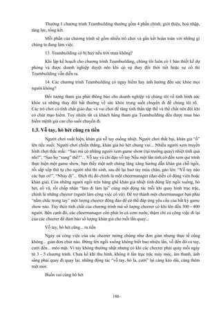 Thường 1 chương trình Teambuilding thường gồm 4 phần chính: giới thiệu, hoà nhập,
tăng lực, tổng kết.
Mỗi phần của chương trình sẽ gồm nhiều trò chơi và gắn kết hoàn toàn với những gì
chúng ta đang làm việc.
13. Teambuilding có bị huỷ nếu trời mưa không?
Khi lập kế hoạch cho chương trình Teambuilding, chúng tôi luôn có 1 bản thiết kế dự
phòng và được doanh nghiệp duyệt nên khi có sự thay đổi thời tiết hoặc sự cố thì
Teambuilding vẫn diễn ra.
14. Các chương trình Teambuilding có nguy hiểm hay ảnh hưởng đến sức khỏe mọi
người không?
Đối tượng tham gia phải thông báo cho doanh nghiệp và chúng tôi về tình hình sức
khỏe và những thay đôi bất thường về sức khỏe trong suốt chuyến đi để chúng tôi rõ.
Các trò chơi có tính chất giáo dục và vui chơi để tăng tinh thần tập thể và thể chất nên đôi khi
có chút mạo hiểm. Tuy nhiên tất cả khách hàng tham gia Teambuilding đều được mua bảo
hiểm mệnh giá cao cho suốt chuyến đi.

1.3. Vỗ tay, hò hét cũng ra tiền
Người chơi xuất hiện, khán giả vỗ tay cuồng nhiệt. Người chơi thất bại, khán giả “ồ”
lên tiếc nuối. Người chơi chiến thắng, khán giả hò hét chung vui... Nhiều người xem truyền
hình chợt thắc mắc: “Sao mà có những người xem game show (tại trường quay) nhiệt tình quá
nhỉ?”, “Sao họ “sung” thế?”... Vỗ tay và chỉ đạo vỗ tay Nếu một lần tình cờ đến xem qui trình
thực hiện một game show, bạn thấy một anh chàng lăng xăng hướng dẫn khán giả chỗ ngồi,
rồi sắp xếp thứ tự cho người nhà thí sinh, sau đó lại huơ tay múa chân, gào lên: “Vỗ tay nào
các bạn ơi!”, “Nhảy đi”... Đích thị đó chính là một cheermanager (đạo diễn cổ động viên hoặc
khán giả). Còn những người ngồi trên hàng ghế khán giả nhiệt tình đứng lên ngồi xuống, hò
hét, cổ vũ, rồi chấp nhận “làm đi làm lại” cùng một động tác mỗi khi quay hình trục trặc,
chính là những cheerer (người làm công việc cổ vũ). Để trở thành một cheermanager bạn phải
“nắm chắc trong tay” một lượng cheerer đông đảo để có thể đáp ứng yêu cầu của bất kỳ game
show nào. Tùy theo tính chất của chương trình mà số lượng cheerer có khi lên đến 300 - 400
người. Bên cạnh đó, các cheermanager còn phải lo cả cơm nước, thậm chí cả công việc đi lại
của các cheerer để đảm bảo số lượng khán giả cho mỗi lần quay...
Vỗ tay, hò hét cũng... ra tiền
Ngay cả công việc của các cheerer tưởng chừng như đơn giản nhưng thực tế cũng
không... giản đơn chút nào. Đứng lên ngồi xuống không biết bao nhiêu lần, vỗ đến đỏ cả tay,
cười đến... méo mặt. Vì tuy không thường nhật nhưng có khi các cheerer phải quay mỗi ngày
từ 3 - 5 chương trình. Chưa kể khi thu hình, không ít lần trục trặc máy móc, âm thanh, ánh
sáng phải quay đi quay lại, những động tác “vỗ tay, hò la, cười” lại càng kéo dài, càng thêm
mệt mỏi.
Buồn vui cùng hò hét

186

 