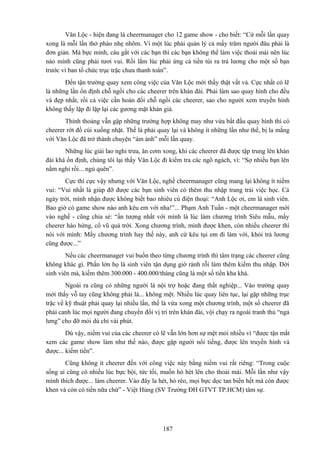 Văn Lộc - hiện đang là cheermanager cho 12 game show - cho biết: “Cứ mỗi lần quay
xong là mỗi lần thở phào nhẹ nhõm. Vì một lúc phải quản lý cả mấy trăm người đâu phải là
đơn giản. Mà bực mình, cáu gắt với các bạn thì các bạn không thể làm việc thoải mái nên lúc
nào mình cũng phải tươi vui. Rồi lắm lúc phải ứng cả tiền túi ra trả lương cho một số bạn
trước vì ban tổ chức trục trặc chưa thanh toán”.
Đến tận trường quay xem công việc của Văn Lộc mới thấy thật vất vả. Cực nhất có lẽ
là những lần ổn định chỗ ngồi cho các cheerer trên khán đài. Phải làm sao quay hình cho đều
và đẹp nhất, rồi cả việc cần hoán đổi chỗ ngồi các cheerer, sao cho người xem truyền hình
không thấy lặp đi lặp lại các gương mặt khán giả.
Thỉnh thoảng vẫn gặp những trường hợp không may như vừa bắt đầu quay hình thì có
cheerer rớt đồ cúi xuống nhặt. Thế là phải quay lại và không ít những lần như thế, bị la mắng
với Văn Lộc đã trở thành chuyện “ám ảnh” mỗi lần quay.
Những lúc giải lao nghỉ trưa, ăn cơm xong, khi các cheerer đã được tập trung lên khán
đài khá ổn định, chúng tôi lại thấy Văn Lộc đi kiểm tra các ngõ ngách, vì: “Sợ nhiều bạn lên
nằm nghỉ rồi... ngủ quên”.
Cực thì cực vậy nhưng với Văn Lộc, nghề cheermanager cũng mang lại không ít niềm
vui: “Vui nhất là giúp đỡ được các bạn sinh viên có thêm thu nhập trang trải việc học. Cả
ngày trời, mình nhận được không biết bao nhiêu cú điện thoại: “Anh Lộc ơi, em là sinh viên.
Bao giờ có game show nào anh kêu em với nha!”... Phạm Anh Tuấn - một cheermanager mới
vào nghề - cũng chia sẻ: “ấn tượng nhất với mình là lúc làm chương trình Siêu mẫu, mấy
cheerer hào hứng, cổ vũ quá trời. Xong chương trình, mình được khen, còn nhiều cheerer thì
nói với mình: Mấy chương trình hay thế này, anh cứ kêu tụi em đi làm với, khỏi trả lương
cũng được...”
Nếu các cheermanager vui buồn theo từng chương trình thì tâm trạng các cheerer cũng
không khác gì. Phần lớn họ là sinh viên tận dụng giờ rảnh rỗi làm thêm kiếm thu nhập. Đời
sinh viên mà, kiếm thêm 300.000 - 400.000/tháng cũng là một số tiền kha khá.
Ngoài ra cũng có những người là nội trợ hoặc đang thất nghiệp... Vào trường quay
mới thấy vỗ tay cũng không phải là... không mệt. Nhiều lúc quay liên tục, lại gặp những trục
trặc về kỹ thuật phải quay lại nhiều lần, thế là vừa xong một chương trình, một số cheerer đã
phải canh lúc mọi người đang chuyển đổi vị trí trên khán đài, vội chạy ra ngoài tranh thủ “ngả
lưng” cho đỡ mỏi dù chỉ vài phút.
Dù vậy, niềm vui của các cheerer có lẽ vẫn lớn hơn sự mệt mỏi nhiều vì “được tận mắt
xem các game show làm như thế nào, được gặp người nổi tiếng, được lên truyền hình và
được... kiếm tiền”.
Cũng không ít cheerer đến với công việc này bằng niềm vui rất riêng: “Trong cuộc
sống ai cũng có nhiều lúc bực bội, tức tối, muốn hò hét lên cho thoải mái. Mỗi lần như vậy
mình thích được... làm cheerer. Vào đây la hét, hò réo, mọi bực dọc tan biến hết mà còn được
khen và còn có tiền nữa chứ” - Việt Hùng (SV Trường ĐH GTVT TP.HCM) tâm sự.

187

 