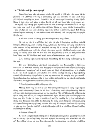 1.4. Tổ chức sự kiện thương mại
Trung bình hàng năm các doanh nghiệp chi hơn 20 tỉ USD cho việc quảng bá sản
phẩm và 15 tỉ USD vào hoạt động tổ chức các sự kiện khác nhau như hội nghị khách hàng,
giới thiệu và trưng bày sản phẩm... Tuy nhiên, hầu hết những người làm công tác tiếp thị đều
không ý thức được một cách rõ ràng đâu là lợi ích mà khoản đầu tư đó mang lại.
Trên thực tế, việc kết hợp giữa một kế hoạch chu đáo, sự đánh giá các khoản đầu tư với mục
tiêu chiến lược chính là giá trị lớn nhất mà khoản đầu tư này mang lại cho doanh nghiệp.
Trước hết, bạn cần phải xem xét những nguyên tắc cơ bản có ảnh hưởng quyết định đến sự
thành công của hoạt động tổ chức sự kiện, được trình bày một cách cô đọng trong 10 nguyên
tắc như sau:
1. Tổ chức sự kiện là kết hợp giữa Bán hàng và Hoạt động tiếp thị.
Tổ chức sự kiện là sự phối hợp ăn ý giữa các yếu tố: hoạt động bán hàng, quản lý
thông tin khách hàng, quan hệ công chúng, nghiên cứu thị trường, xây dựng nhãn hiệu và
thâm nhập thị trường. Trên thực tế, trong lĩnh vực tiếp thị, tổ chức sự kiện rất gần với hoạt
động bán hàng của công ty. Có thể nói, nó cũng na ná như việc bán hàng kèm theo một mẩu
quảng cáo và một chiến dịch PR. Nếu hiểu hoạt động tổ chức sự kiện chỉ đơn giản là “bán
hàng” hoặc “tiếp thị” thì chúng ta đã bỏ sót những yếu tố quan trọng khác của nó.
2. Tổ chức sự kiện phải là một thành phần không thể thiếu trong chiến lược tiếp thị
hỗn hợp.
Hãy xem việc tổ chức sự kiện là một phần của chiến lược đưa sản phẩm ra thị trường,
bởi vì nếu chỉ được xem như một hoạt động phụ bổ sung vào chiến lược tiếp thị của công ty
và mỗi năm chỉ “làm cho có”, nó sẽ nhanh chóng trở thành một khoản chi thay vì là vốn đầu
tư. Do vậy, doanh nghiệp cần xem xét chiến lược tiếp thị hỗn hợp mà công ty thực hiện hàng
năm để điều chỉnh hoạt động tổ chức sự kiện này sao cho có thể mang lại hiệu quả cao nhất.
Nhưng bạn cũng đừng quên một điều: tổ chức sự kiện không phải lúc nào cũng là một lực đẩy
cần thiết và phù hợp với mục tiêu kinh doanh của công ty.
3. Xác định đối tượng khách hàng mục tiêu.
Mức độ thành công của một sự kiện được đánh giá thông qua số lượng và giá trị của
những khách hàng mà sự kiện đó thu hút được, kể cả những khách hàng tiềm năng. Đối với
một cuộc triển lãm thương mại, cho dù quy mô của nó có “tầm cỡ” đến đâu, bất kể bạn ra sức
tạo ấn tượng như thế nào, nó cũng sẽ trở thành vô nghĩa nếu xác định sai đối tượng khách
hàng mục tiêu. Do đó, khi chuẩn bị tổ chức một sự kiện, bạn hãy lên kế hoạch chi tiết cho
những hoạt động của mình nhằm thu hút đúng đối tượng khách hàng cần hướng đến, đồng
thời hạn chế những đối tượng không có nhiều tiềm năng để chúng ta có thể làm việc tập trung
và hiệu quả hơn. Bạn cần phải biết rõ khách hàng của mình là ai và những thông điệp gì bạn
muốn truyền tải đến họ.
4. Đặt mục tiêu cụ thể.
Kế hoạch và ngân sách là những căn cứ để chúng ta đánh giá hiệu quả công việc. Lĩnh
vực tổ chức sự kiện thường không được chú trọng và đầu tư đúng mức, vì thế khó mà “cân
đo” được những kết quả mà hoạt động này mang lại cho danh tiếng của công ty, nếu không
188

 