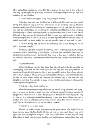 đặt ra trước những mục tiêu cần hướng đến. Đặt ra mục tiêu cho hoạt động tổ chức sự kiện là
một công việc không hề đơn giản nhưng rất cần thiết, vì chúng ta cần phải đánh giá được hiệu
quả công việc sắp tiến hành.
5. Tổ chức sự kiện không phải là một công cụ tiếp thị đa năng.
Chẳng hạn, một cuộc triển lãm hàng hoá sẽ không mấy hiệu quả trong việc khuếch
trương danh tiếng của công ty. Nếu mục tiêu của bạn chỉ gói gọn trong việc xây dựng một
danh sách khách hàng để có thể liên lạc với họ thường xuyên, thì các cuộc triển lãm như thế là
một cách làm vừa tốn kém, vừa phô trương. Có những lựa chọn khác thuyết phục hơn trong
số những công cụ tiếp thị mà không phải nhờ sự trợ giúp của bộ phận tổ chức sự kiện. Do đó,
không có gì đáng ngại nếu đối thủ cạnh tranh dành ra nhiều ngân sách hơn, đầu tư nhiều hơn
cho hoạt động tổ chức sự kiện so với công ty của bạn. Bạn chắc chắn sẽ đạt được những kết
quả tốt hơn họ nhờ vào những sự kiện tập trung, có mục đích cụ thể với ngân sách vừa phải.
6. Với một chương trình tiếp thị kéo dài nhiều tháng liền, sự kiện thương mại chỉ cần
diễn ra trong một vài ngày.
Tổ chức sự kiện chỉ là một phần rất nhỏ trong toàn bộ chiến lược tiếp thị và quảng bá
cho doanh nghiệp. Một số công ty nghĩ rằng họ cần kéo dài thời gian tổ chức hoặc tham gia
các cuộc triển lãm thương mại. Hãy luôn nhớ rằng, chúng ta đang quản lý một chiến dịch tiếp
thị toàn diện, trong đó sự kiện thương mại chỉ là một phần công việc phải được thực hiện mà
thôi.
7. Quảng bá sự kiện.
Không thể chỉ dựa vào việc điều hành, thực hiện một cuộc triển lãm sản phẩm mà
doanh nghiệp có thể nắm bắt được tất cả các cơ hội tiềm năng. Quá trình quảng bá trước khi
tổ chức sự kiện có thể nói là việc cần thiết và quan trọng nhất của hoạt động tiếp thị hiện đại,
nhờ đó doanh nghiệp có thể xác định được đối tượng khách hàng mục tiêu và thu hút họ tham
gia. Đối với những sự kiện thương mại có sự góp mặt của nhiều công ty khác nhau, bạn càng
cần phải tổ chức hoạt động xúc tiến và quảng bá rộng rãi nhằm tranh thủ sự ưu tiên quan tâm
của những khách hàng tham dự.
8. Thiết lập và theo sát các mối liên hệ.
Nếu triển lãm thương mại đang diễn ra, bạn hãy dồn hết sự tập trung vào “chất lượng”,
thay vì số lượng các lần gặp gỡ khách hàng. Sau khi kết thúc một sự kiện thương mại như thế,
bạn phải theo sát các mối liên hệ đã tạo dựng được để có thể tạo ra lợi nhuận thực sự cho công
ty. Việc này là cả một quá trình đòi hỏi sự tập trung và kiên nhẫn. Đừng tiếp tục, nếu công ty
của bạn chưa chuẩn bị kế hoạch quản lý những mối liên hệ đó. Hãy làm việc này trước khi
quyết định bỏ vốn để đầu tư vào việc tổ chức một sự kiện khác.
9. Nhân lực là yếu tố quan trọng.
Nếu như các sự kiện thương mại là phương tiện quảng bá trực tiếp, thì yếu tố để đạt
được mục tiêu quảng bá chính là chủ thể tham gia ở cả hai phía: người được truyền tải và
người thực hiện việc truyền tải thông tin. Thành công sẽ nằm ở việc xác định đúng đối tượng
khách hàng và thuyết phục họ hưởng ứng bạn trong sự kiện thương mại đó. Đồng thời, việc

189

 