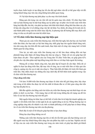 tuyển chọn, huấn luyện và tạo động lực tốt cho đội ngũ nhân viên để có thể giao tiếp với đối
tượng khách hàng mục tiêu này cũng không kém phần quan trọng.
10. Sự kiện thương mại phải phục vụ cho mục tiêu kinh doanh.
Đừng quá chú trọng vào các tiểu tiết mà bỏ quên mục tiêu chính. Tổ chức thực hiện
một sự kiện thương mại là một hoạt động cực kỳ phức tạp: nó phải vừa là một cuộc triển lãm
hàng hoá hấp dẫn, thu hút, vừa phải tạo được tinh thần hiếu khách, đồng thời bảo đảm các yếu
tố hậu cần cũng như vô số những công việc lặt vặt khác.Tuy nhiên, đó cũng chỉ là một yếu tố,
một thành phần trong toàn bộ chiến lược tiếp thị, là phương tiện để hướng đến mục đích cuối
cùng và chịu sự chi phối của toàn bộ chiến lược.

1.5 Tổ chức triển lãm thương mại đạt hiệu quả
Tham gia các cuộc triểm lãm thương mại, triển lãm hội nghị, hội chợ hay các loại hình
triển lãm khác cho bạn một cơ hội bán hàng duy nhất giúp bạn tìm nguồn khách hàng mới,
tìm nhà cung cấp, tìm hiểu đối thủ cạnh tranh, thực hiện một số công việc mạng lưới và hình
thành quan hệ công chúng
Tóm lại, tại một cuộc triển lãm thương mại có thể làm được những điều mà bạn
phảimất hàng tuần thậm chí hàng tháng nếu làm tại công ty. Thậm chí nó còn giúp bạn tiết
kiệm được chi phí - Theo nghiên cứu của Trung tâm Tổ chức Triển lãm, nó giúp giảm 62%
chi phí cho việc đàm phán một hợp đồng trong triển lãm so với thực hiện ngoài thị trường.
Nhưng để có được thành công trên, bạn phải lập kế hoạch rất cẩn thận. Điều đó có
nghĩa là chọn lựa đúng triển lãm, đặt mục tiêu rõ ràng, tạo ra một triển lãm có hiệu quả cho
công ty, quảng cáo cho sự có mặt của công ty. Thực hiện điều đó thậm chí trước khi tham gia
triển lãm. Hãy nhấn chuột vào những tiểu mục dưới đây để biết thêm kinh nghiệm trong việc
tổ chức triển lãm thương mại.
Chọn đúng triển lãm
Với hơn 10.000 triển lãm thương mại được tổ chức trên thế giới hàng năm, hãy chọn
một trong số đó nhằm thu được lợi ích lớn nhất từ khoản đầu tư về thời gian cũng như tiền
bạc bạn đã phải bỏ ra.
Bắt đầu nghiên cứu bằng cách tìm kiếm các triển lãm thương mại mà thích hợp với sản
phẩm và dịch vụ của bạn. . Trên mạng, bạn có thể một trong những địa chỉ mạng sau để tìm
hiểu về các hội chợ thương mại trên thế giới:
Một nguồn thông tin khác bạn có thể biết về triển lãm là từ hiệp hội doanh nghiệp của
ngành vì rất nhiều triển lãm và hội nghị là do các ngành đứng ra tài trợ. Phòng thương mại và
công nghiệp cũng nhủ chi nhánh ở các tỉnh và thành phốcũng có thể giúp bạn có được thông
tin về các triển lãm thương mại nhỏ của địa phương.
Dưới đây là một số lời khuyên giúp bạn đưa ra lựa chọn đúng:
Đừng lựa chọn bằng những con số
Những cuộc triển lãm thương mại lớn có thể chỉ tốn thời gian nếu bạn không xem xét
đến người mua hay khách hàng tiềm năng cho sản phẩm hay dịch vụ của bạn. Nghiên cứu kỹ
số liệu của các cuộc triển lãm thương mại trong các năm trước sẽ giúp bạn đánh giá khách
190

 