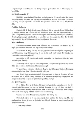 hàng có đúng là khách hàng của bạn không. Cơ quan quản lý triên lãm có thể cung cấp cho
bạn số liệu.
Nhờ khách hàng giúp đỡ
Hỏi khách hàng của bạn để biết được họ thường xuyên tới các cuộc triển lãm thương
mại nào,vì những cuộc triển lãm đáp ứng được nhu cầu của họ có lẽ sẽ có nhiều khách hàng
tiềm năng của bạn. Bạn có thể hỏi các đối thủ cạnh tranh về triển lãm nào họ thấy hũu ích
nhất.
Phải kiểm định trước
Cách tốt nhất để đánh giá một cuộc triển lãm là phải tự quan sát. Trước khi bạn đăng
ký tham gia, bạn hãy đến triển lãm như một người tham quan. Triển lãm này có năng động và
lý thú không? Những người đi xem triển lãm có phải là khách hàng tiềm năng của bạn không?
Doanh nghiệp tham gia triển lãm là ai và sản phẩm hay dịch vụ của bạn đặt ở đâu thì thích
hợp trong triển lãm đó? Nói chuyện với mọi người và hãy lắng nghe.
Đánh giá cẩn thận
Khi bạn có danh sách của các cuộc triển lãm, hãy tự hỏi những câu hỏi dưới đây để
quyết định xem triển lãm nào là phù hợp với mục đích của bạn:
Nó có đủ lớn để dựng nên một khu vực gặp mặt của khách hàng tiềm năng và người
bán không nhưng cũng không quá rộng để bạn sẽ phải cạnh tranh với các đối thủ nặng cân
trong ngành công nghiệp của bạn?
Nó có đúng là chỗ thích hợp để thu hút khách hàng của địa phương, khu vực, trong
nước hay quốc tế không?
Nó đã được lên kế hoạch tổ chức đúng vào lúc khi bạn có thể giới thiệu một số sản
phẩm dịch vụ mới và tìm kíếm khách hang mới không?
Cơ quan tổ chúc quảng cáo triển lãm có đáng tin cậy và ban quản lý của họ đã từng đạt
được thành công nào chưa? Đừng đợi đến phút cuối cùng
Một số cuộc triển lãm thương mại nổi tiếng được đăng ký tham dự rất nhanh. Nếu bạn
chờ qua lâu, bạn có thể chỉ ở trong danh sách dự bị. Thêm vào đó, bạn càng đăng ký sớm, bạn
càng có nhiều cơ hội để lựa chọn vị trí tốt cho gian hàng của bạn.
Xác định rõ mục tiêu
Để có thể thu được lợi từ khoảng thời gian, tiền bạc và năng lượng bạn bỏ ra cho việc
tham gia triển lãm thương mại, bạn cần phải xác định mục đích của việc tham gia và đặt ra
các mục tiêu vừa sức.Mọi việc bạn thực hiện trước, trong và sau triển lãm nên được đánh giá
trên tiêu chí là nó có giúp đạt được các mục tiêu đã đề ra không.
Các mục tiêu có thể đạt được trong cuộc triển lãm thương mại
Dưới đây là một số lý do các doanh nghiệp tham gia triển lãm thương mại. Mục tiêu
của bạn có thể là một vài trong số dưới đây, hay những lý do khác lại quan trọng cho doanh
nghiệp nhỏ của bạn:
Ký hợp đồng bán hàng
191

 