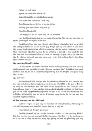 Nghiên cứu cạnh tranh
Nghiên cứu xu thế phát triển tại chỗ
Quảng bá sản phẩm trợ giúp bán hàng sau này
Hình thành danh sách địa chỉ khách hàng
Tìm nhà cung cấp nguyên liệu re hơn hay tốt hơn
Thiết lập quan hệ với khách hàng hiện tại
Được báo chí quảng bá
Làm tăng sự háo nức của khách hàng với sản phẩm mới
Làm tăng hình ảnh của công ty trong ngành công nghiệp Đảm bảo rằng nhân viên của
bạn tại gian hàng rất phù hợp và nhanh nhẹn
Bạn không thể thực hiện công việc một mình. Dù mục tiêu của bạn là gì, bạn sẽ cần ít
nhất một người để thay thế bạn khi bạn rời quầy để nghỉ ngơi hay xem xét việc bị cạnh tranh.
Một nguyên tắc cần phải nhớ là ở mỗi 33 m vuông của triển lãm phải có 2 nhân viên của bạn.
Nhân viên phải ăn mặc chỉnh tề, được đào tạo kỹ lưỡng, có trình độ và hiếu khách. Họ phải
nắm được mục tiêu của bạn và thấy được vai trò của họ trong việc giúp công ty đạt được mục
tiêu đó. Nếu bạn không có nhân viên trong công ty, hãy thuê họ hàng, bạn bè hay những
người làm thuê theo giờ.
Tập trung vào thông điệp của bạn
Chỉ nên chọn hai hay ba mục tiêu chính mà bạn muốn đạt tới trong cuộc triển lãm, hãy
tự đào tạo mình cũng như nhân viên phải "tập trung vào thông điệp". Thiết kế đồ hoạ, quảng
cáo trước triển lãm, tài liệu in và các tờ quảng cáo trong triển lãm đều phải xoay quanh thông
điệp của bạn.
Tạo ngân sách
Khi bạn đã quyết định tham gia triển lãm nào và mục tiêu của bạn là gì, bạn phải soạn
thảo ngân sách. Không dự toán ngân sách, mọi khoản chi tiêu sẽ khó có thể quản lý được (ví
dụ những chi tiêu bất chợt ở phút cuối nhằm làm sôi động quầy của bạn) và sẽ phá vỡ kế
hoạch đã được chuẩn bị kỹ càng của bạn. Một nguyên tắc cần phải nhớ là chi phí thuê không
gian chỉ nên chiếm một phần tư tổng ngân sách của bạn. Vì thế khi biết phải chi cho việc thuê
chỗ là bao nhiêu bạn hãy nhân lên bốn lần để có được lương chi tiêu thô cho cuộc triển lãm,
chưa tính chi phí cho nhân sự.
Có được một cuộc triển lãm có hiệu quả
Vị trí và vẻ ngoài của gian hàng của bạn sẽ có ảnh hưởng lớn đến sự thành công của
cuộc triển lãm thương mại. Một số lời khuyên dưới đây sẽ giúp bạn.
Chọn vị trí có mật độ người qua lại cao
Bạn hãy xem sơ đồ mặt sàn của triển lãm trước khi chọn vị trí cho gian hàng. Đi bộ là
hình thức phổ biến trong các khu vực triển lãm thương mại. Hãy chọn vị trí cho gian hàng gần
lối ra vào, nơi ăn uống, nhà vệ sinh, phòng nghỉ, phòng hội thảo, hay gần những gian hàng
192

 