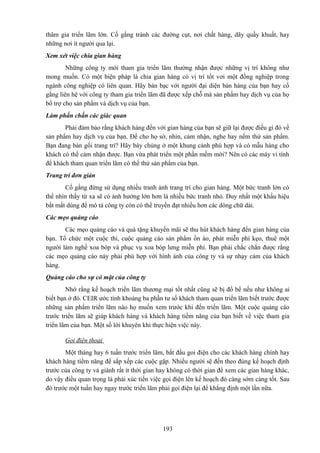thâm gia triển lãm lớn. Cố gắng tránh các đường cụt, nơi chất hàng, dãy quầy khuất, hay
những nơi ít người qua lại.
Xem xét việc chia gian hàng
Những công ty mới tham gia triển lãm thường nhận được những vị trí không như
mong muốn. Có một biện pháp là chia gian hàng có vị trí tốt vơi một đồng nghiệp trong
ngành công nghiệp có liên quan. Hãy bàn bạc với người đại diện bán hàng của bạn hay cố
gắng liên hệ với công ty tham gia triển lãm đã được xếp chỗ mà sản phẩm hay dịch vụ của họ
bổ trợ cho sản phẩm và dịch vụ của bạn.
Làm phấn chấn các giác quan
Phải đảm bảo rằng khách hàng đến với gian hàng của bạn sẽ giữ lại được điều gì đó về
sản phẩm hay dịch vụ của bạn. Để cho họ sờ, nhìn, cảm nhận, nghe hay nếm thử sản phẩm.
Bạn đang bán gối trang trí? Hãy bày chúng ở một khung cảnh phù hợp và có mẫu hàng cho
khách có thể cảm nhận được. Bạn vừa phát triển một phần mềm mới? Nên có các máy vi tính
để khách tham quan triển lãm có thể thử sản phẩm của bạn.
Trang trí đơn giản
Cố gắng đừng sử dụng nhiều tranh ảnh trang trí cho gian hàng. Một bức tranh lớn có
thể nhìn thấy từ xa sẽ có ảnh hưởng lớn hơn là nhiều bức tranh nhỏ. Duy nhất một khẩu hiệu
bắt mắt dùng để mô tả công ty còn có thể truyền đạt nhiều hơn các dòng chữ dài.
Các mẹo quảng cáo
Các mẹo quảng cáo và quà tặng khuyến mãi sẽ thu hút khách hàng đến gian hàng của
bạn. Tổ chức một cuộc thi, cuộc quảng cáo sản phẩm ồn ào, phát miễn phí kẹo, thuê một
người làm nghề xoa bóp và phục vụ xoa bóp lưng miễn phí. Bạn phải chắc chắn được rằng
các mẹo quảng cáo này phải phù hợp với hình ảnh của công ty và sự nhạy cảm của khách
hàng.
Quảng cáo cho sự có mặt của công ty
Nhớ rằng kế hoạch triển lãm thương mại tốt nhất cũng sẽ bị đổ bể nếu như không ai
biết bạn ở đó. CEIR ước tính khoảng ba phần tư số khách tham quan triển lãm biết trước được
những sản phẩm triển lãm nào họ muốn xem trước khi đến triển lãm. Một cuộc quảng cáo
trước triển lãm sẽ giúp khách hàng và khách hàng tiềm năng của bạn biết về việc tham gia
triển lãm của bạn. Một số lời khuyên khi thực hiện việc này.
Gọi điện thoại
Một tháng hay 6 tuần trước triển lãm, bắt đầu goi điện cho các khách hàng chính hay
khách hàng tiềm năng để sắp xếp các cuộc gặp. Nhiều người sẽ đến theo đúng kế hoạch định
trước của công ty và giành rất ít thời gian hay không có thời gian để xem các gian hàng khác,
do vậy điều quan trọng là phải xúc tiến việc gọi điện lên kế hoạch đó càng sớm càng tốt. Sau
đó trước một tuần hay ngay trước triển lãm phải gọi điện lại để khẳng định một lần nữa.

193

 