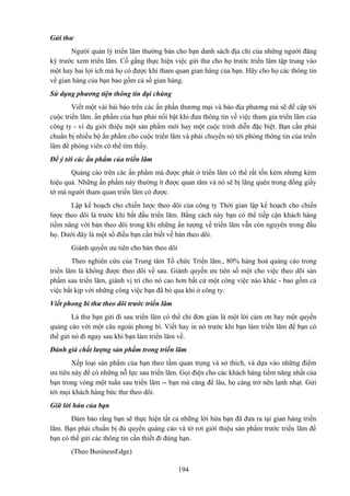 Gửi thư
Người quản lý triển lãm thường bán cho bạn danh sách địa chỉ của những người đăng
ký trước xem triển lãm. Cố gắng thực hiện việc gửi thư cho họ trước triển lãm tập trung vào
một hay hai lợi ích mà họ có được khi tham quan gian hàng của bạn. Hãy cho họ các thông tin
về gian hàng của bạn bao gồm cả số gian hàng.
Sử dụng phương tiện thông tin đại chúng
Viết một vài bài báo trên các ấn phẩn thương mại và báo địa phương mà sẽ đề cập tới
cuộc triển lãm. ấn phẩm của bạn phải nổi bật khi đưa thông tin về việc tham gia triển lãm của
công ty - ví dụ giới thiệu một sản phẩm mới hay một cuộc trình diễn đặc biệt. Bạn cần phải
chuẩn bị nhiều bộ ấn phẩm cho cuộc triển lãm và phải chuyển nó tới phòng thông tin của triển
lãm để phóng viên có thể tìm thấy.
Để ý tới các ấn phẩm của triển lãm
Quảng cáo trên các ấn phẩm mà được phát ở triển lãm có thể rất tốn kém nhưng kém
hiệu quả. Những ấn phẩm này thường ít được quan tâm và nó sẽ bị lãng quên trong đống giấy
tờ mà người tham quan triển lãm có được.
Lập kế hoạch cho chiến lược theo dõi của công ty Thời gian lập kế hoạch cho chiến
lược theo dõi là trước khi bắt đầu triển lãm. Bằng cách này bạn có thể tiếp cận khách hàng
tiềm năng với bản theo dõi trong khi những ấn tượng về triển lãm vẫn còn nguyên trong đầu
họ. Dưới đây là một số điều bạn cần biết về bản theo dõi.
Giành quyền ưu tiên cho bản theo dõi
Theo nghiên cứu của Trung tâm Tổ chức Triển lãm., 80% hàng hoá quảng cáo trong
triển lãm là không được theo dõi về sau. Giành quyền ưu tiên số một cho việc theo dõi sản
phẩm sau triển lãm, giành vị trí cho nó cao hơn bất cứ một công việc nào khác - bao gồm cả
việc bắt kịp với những công việc bạn đã bỏ qua khi ở công ty.
Viết phong bì thư theo dõi trước triển lãm
Lá thư bạn gửi đi sau triển lãm có thể chỉ đơn giản là một lời cảm ơn hay một quyển
quảng cáo với một câu ngoài phong bì. Viết hay in nó trước khi bạn làm triển lãm để bạn có
thể gửi nó đi ngay sau khi bạn làm triển lãm về.
Đánh giá chất lượng sản phẩm trong triển lãm
Xếp loại sản phẩm của bạn theo tầm quan trọng và sở thích, và dựa vào những điểm
ưu tiên này để có những nỗ lực sau triển lãm. Gọi điện cho các khách hàng tiềm năng nhất của
bạn trong vòng một tuần sau triển lãm -- bạn mà càng để lâu, họ càng trở nên lạnh nhạt. Gửi
tới mọi khách hàng bức thư theo dõi.
Giữ lời hứa của bạn
Đảm bảo rằng bạn sẽ thực hiện tất cả những lời hứa bạn đã đưa ra tại gian hàng triển
lãm. Bạn phải chuẩn bị đủ quyển quảng cáo và tờ rơi giới thiệu sản phẩm trước triển lãm để
bạn có thể gửi các thông tin cần thiết đi đúng hạn.
(Theo BusinessEdge)
194

 