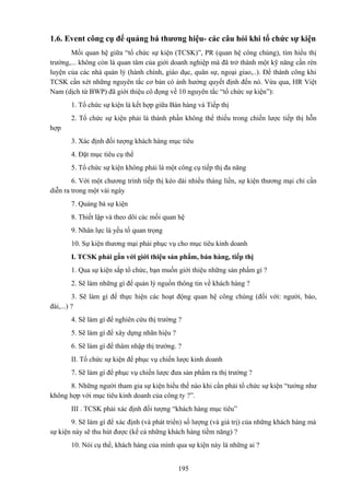 1.6. Event công cụ để quảng bá thương hiệu- các câu hỏi khi tổ chức sự kiện
Mối quan hệ giữa “tổ chức sự kiện (TCSK)”, PR (quan hệ công chúng), tìm hiểu thị
trường,... không còn là quan tâm của giới doanh nghiệp mà đã trở thành một kỹ năng cần rèn
luyện của các nhà quản lý (hành chính, giáo dục, quân sự, ngoại giao,..). Để thành công khi
TCSK cần xét những nguyên tắc cơ bản có ảnh hưởng quyết định đến nó. Vừa qua, HR Việt
Nam (dịch từ BWP) đã giới thiệu cô đọng về 10 nguyên tắc “tổ chức sự kiện”):
1. Tổ chức sự kiện là kết hợp giữa Bán hàng và Tiếp thị
2. Tổ chức sự kiện phải là thành phần không thể thiếu trong chiến lược tiếp thị hỗn
hợp
3. Xác định đối tượng khách hàng mục tiêu
4. Đặt mục tiêu cụ thể
5. Tổ chức sự kiện không phải là một công cụ tiếp thị đa năng
6. Với một chương trình tiếp thị kéo dài nhiều tháng liền, sự kiện thương mại chỉ cần
diễn ra trong một vài ngày
7. Quảng bá sự kiện
8. Thiết lập và theo dõi các mối quan hệ
9. Nhân lực là yếu tố quan trọng
10. Sự kiện thương mại phải phục vụ cho mục tiêu kinh doanh
I. TCSK phải gắn với giới thiệu sản phẩm, bán hàng, tiếp thị
1. Qua sự kiện sắp tổ chức, bạn muốn giới thiệu những sản phẩm gì ?
2. Sẽ làm những gì để quản lý nguồn thông tin về khách hàng ?
3. Sẽ làm gì để thực hiện các hoạt động quan hệ công chúng (đối với: người, báo,
đài,...) ?
4. Sẽ làm gì để nghiên cứu thị trường ?
5. Sẽ làm gì để xây dựng nhãn hiệu ?
6. Sẽ làm gì để thâm nhập thị trường. ?
II. Tổ chức sự kiện để phục vụ chiến lược kinh doanh
7. Sẽ làm gì để phục vụ chiến lược đưa sản phẩm ra thị trường ?
8. Những người tham gia sự kiện hiểu thế nào khi cần phải tổ chức sự kiện “tưởng như
không hợp với mục tiêu kinh doanh của công ty ?”.
III . TCSK phải xác định đối tượng “khách hàng mục tiêu”
9. Sẽ làm gì để xác định (và phát triển) số lượng (và giá trị) của những khách hàng mà
sự kiện này sẽ thu hút được (kể cả những khách hàng tiềm năng) ?
10. Nói cụ thể, khách hàng của mình qua sự kiện này là những ai ?
195

 