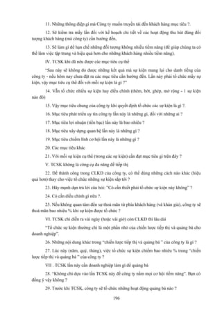 11. Những thông điệp gì mà Công ty muốn truyền tải đến khách hàng mục tiêu ?.
12. Sẽ kiểm tra mấy lần đối với kế hoạch chi tiết về các hoạt động thu hút đúng đối
tượng khách hàng (mà công ty) cần hướng đến,
13. Sẽ làm gì để hạn chế những đối tượng không nhiều tiềm năng (để giúp chúng ta có
thể làm việc tập trung và hiệu quả hơn cho những khách hàng nhiều tiềm năng).
IV. TCSK khi đã nêu được các mục tiêu cụ thể
“Sau này sẽ không đo được những kết quả mà sự kiện mang lại cho danh tiếng của
công ty - nếu hôm nay chưa đặt ra các mục tiêu cần hướng đến. Lần này phải tổ chức mấy sự
kiện, vậy mục tiêu cụ thể đối với mỗi sự kiện là gì ?”
14. Vẫn tổ chức nhiều sự kiện hay điều chỉnh (thêm, bớt, ghép, mở rộng - 1 sự kiện
nào đó)
15. Vậy mục tiêu chung của công ty khi quyết định tổ chức các sự kiện là gì ?.
16. Mục tiêu phát triển uy tín công ty lần này là những gì, đối với những ai ?
17. Mục tiêu lợi nhuận (tiền bạc) lần này là bao nhiêu ?
18. Mục tiêu xây dựng quan hệ lần này là những gì ?
19. Mục tiêu chiếm lĩnh cơ hội lần này là những gì ?
20. Các mục tiêu khác
21. Với mỗi sự kiện cụ thể (trong các sự kiện) cần đạt mục tiêu gì trên đây ?
V. TCSK không là công cụ đa năng để tiếp thị
22. Để thành công trong CLKD của công ty, có thể dùng những cách nào khác (hiệu
quả hơn) thay cho việc tổ chức những sự kiện sắp tới ?
23. Hãy mạnh dạn trả lời câu hỏi: ”Có cần thiết phải tổ chức sự kiện này không” ?
24. Có cần điều chỉnh gì nữa ?.
25. Nếu không quan tâm đến sự thoả mãn từ phía khách hàng (và khán giả), công ty sẽ
thoả mãn bao nhiêu % khi sự kiện được tổ chức ?
VI. TCSK chỉ diễn ra vài ngày (hoặc vài giờ) còn CLKD thì lâu dài
“Tổ chức sự kiện thường chỉ là một phần nhỏ của chiến lược tiếp thị và quảng bá cho
doanh nghiệp”.
26. Những nội dung khác trong “chiến lược tiếp thị và quảng bá ” của công ty là gì ?
27. Lúc này (năm, quý, tháng), việc tổ chức sự kiện chiếm bao nhiêu % trong “chiến
lược tiếp thị và quảng bá ” của công ty ?
VII . TCSK lần này cần doanh nghiệp làm gì để quảng bá
28. “Không chỉ dựa vào lần TCSK này để công ty nắm mọi cơ hội tiềm năng”. Bạn có
đồng ý vậy không ?
29. Trước khi TCSK, công ty sẽ tổ chức những hoạt động quảng bá nào ?
196

 