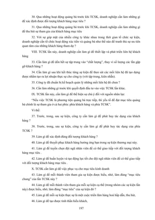 30. Qua những hoạt động quảng bá trước khi TCSK, doanh nghiệp cần làm những gì
để xác định được đối tượng khách hàng mục tiêu ?
31. Qua những hoạt động quảng bá trước khi TCSK, doanh nghiệp cần làm những gì
để thu hút sự tham gia của khách hàng mục tiêu
32. Với sự góp mặt của nhiều công ty khác nhau trong thời gian tổ chức sự kiện,
doanh nghiệp cần tổ chức hoạt động xúc tiến và quảng bá như thế nào để tranh thủ sự ưu tiên
quan tâm của những khách hàng tham dự ?
VIII. TCSK lần này, doanh nghiệp cần làm gì để thiết lập và phát triển liên hệ khách
hàng
33. Cần làm gì để dồn hết sự tập trung vào “chất lượng”, thay vì số lượng các lần gặp
gỡ khách hàng ?
34. Cần làm gì sau khi kết thúc từng sự kiện để theo sát các mối liên hệ đã tạo dựng
được nhằm tạo ra lợi nhuận thực sự cho công ty (với tập trung, kiên nhẫn).
35. Công ty đã chuẩn bị kế hoạch quản lý những mối liên hệ đó chưa ?
36. Cần làm những gì trước khi quyết định đầu tư vào việc TCSK lần khác.
IX. TCSK lần này, cần làm gì để thể hiện sự chú ý đối với nguồn nhân lực
“Nếu việc TCSK là phương tiện quảng bá trực tiếp, thì yếu tố để đạt mục tiêu quảng
bá chính là sự tham gia ở cả hai phía: phía khách hàng và phía TCSK”.
Vì thế:
37. Trước, trong, sau sự kiện, công ty cần làm gì để phát huy tác dụng của khách
hàng ?
38. Trước, trong, sau sự kiện, công ty cần làm gì để phát huy tác dụng của phía
TCSK ?
39. Làm gì để xác định đúng đối tượng khách hàng ?
40. Làm gì để thuyết phục khách hàng hưởng ứng bạn trong sự kiện thương mại này.
41. Làm gì để tuyển chọn đội ngũ nhân viên để có thể giao tiếp với đối tượng khách
hàng mục tiêu .
42. Làm gì để huấn luyện và tạo động lực tốt cho đội ngũ nhân viên để có thể giao tiếp
với đối tượng khách hàng mục tiêu .
X. TCSK cần làm gì để việc phục vụ cho mục tiêu kinh doanh
43. Làm gì để mỗi thành viên tham gia sự kiện được hiểu, nhớ, làm đúng “mục tiêu
chung” của lần TCSK này ?
44. Làm gì để mỗi thành viên tham gia mỗi sự kiện cụ thể (trong nhóm các sự kiện lần
này) được hiểu, nhớ, làm đúng “mục tiêu” của sự kiện đó ?
45. Làm gì để mỗi sự kiện thực sự là một cuộc triển lãm hàng hoá hấp dẫn, thu hút,
46. Làm gì để tạo được tinh thần hiếu khách,
197

 