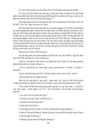 47. Làm gì để bảo đảm các yếu tố hậu cần và vô số những công việc lặt vặt khác.
48. Làm gì để mỗi thành viên tham gia sự kiện hiểu rằng “sự kiện chỉ là một thành
phần trong chiến lược tiếp thị, là phương tiện để hướng đến mục đích cuối cùng và chịu sự chi
phối của toàn bộ chiến lược kinh doanh của công ty ?”.
Chưa đáp thông 48 câu hỏi trên đây thì chưa nên ra quyết định TCSK (chưa "vấn" mà
đã "đề"). Việc “hỏi - đáp” liên quan với 2 phía:
Phía thứ nhất là thủ trưởng (nhà quản lý, chủ doanh nghiệp). Việc TCSK có khi không
do doanh nghiệp đãm trách mà phải thuê các nhóm dịch vụ TCSK; bấy giờ, tuỳ thuộc tỷ lệ %
trọn gói trách nhiệm đến đâu để thủ trưởng cung cấp thông tin hướng dẫn cho bên dịch vụ
TCSK (căn cứ vào 48 câu hỏi đáp); nếu nhà quản lý thuê nhóm TCSK “chỉ đâu đánh đó” thì
chủ doanh nghiệp ít phải trả lời câu hỏi (ông chủ bảo gì thì làm điều ấy). Nhưng khi thuê
nhóm TCSK để "giao trọn gói trách nhiệm" thì nhà quản lý phải chủ động cung cấp những
yêu cầu cần thiết từ 48 câu hỏi trên đây trước khi nhóm này viết kịch bản chi tiết; việc viết và
duyệt kịch bản được “căn cứ vào yêu cầu - đã được nhà quản lý triển khai từ trước đó”, không
để xảy ra tình cảnh vừa viết vừa sửa.
Phía thứ hai là nhóm TCSK (trọn gói):
Sau khi được phía chủ doanh nghiêp cho biết lý do, mục tiêu (WHY), việc lập “kịch
bản” để TCSK xuất phát từ 1 trong 4 hướng sau:
- Một là, xuất phát từ "quá trình" hoạt động (mục tiêu, nhiệm vụ, nội dung, phương
pháp, phương tiện, con người, kết quả,...);
- Hai là, xuất phát từ các "chức năng" quản lý (hoạch định -> tổ chức -> chỉ đạo ->
tổng kết);
- Ba là, xuất phát từ quy tắc (4 W+ H) hay [(what, when, where, who) + how)]
- Bốn là, phối hợp các hướng trên đây.
Như vậy, dù xuất phát từ “quá trình”, “chức năng” hay “quy tắc (4W+H) thì nhóm
TCSK cũng sẽ phải xác định câu hỏi và tìm lời đáp rõ ràng trước khi dưng kịch bản TCSK.
Ví dụ, nhóm TCSK thích chọn hướng phối hợp (tức là vừa “quy trình – 8 nhân tố”,
vừa “chức năng – 4 chức năng”, vừa “4 w + H”) sẽ hỏi đáp 12 câu sau đây trước khi dựng
kịch bản:
1. Các mục tiêu của sự kiện này là gì ?
2. Sự kiện sẽ tổ chức ở đâu ? Chỗ đó ra sao ?
3. Sự kiện sẽ tổ chức từ bao giờ ?
4. Thời tiết lúc ấy thế nào ?
5. Hoạt động của mỗi sự kiện (và chuỗi sự kiện) gồm lần lượt những gì ?
6. Nhóm TCSK gồm những ai ? Quan hệ giữa họ ra sao (Phối hợp, phục tùng, chỉ huy)
7. Phương pháp TCSK là gì ?
8. Phương tiện cho nhóm TCSK gồm những gì ?
198

 