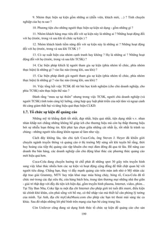 9. Nhóm thực hiện sự kiện gồm những ai (diễn viên, khách mời, ...) ? Tính chuyên
nghiệp của họ ra sao ?
10. Phương tiện cho những người thực hiện sự kiện sử dụng - gồm những gì ?
11. Nhóm khách hàng mục tiêu đối với sự kiện này là những ai ? Những hoạt động đối
với họ (trước, trong và sau khi tổ chức sự kiện ) ?
12. Nhóm khách hành tiềm năng đối với sự kiện này là những ai ? Những hoạt động
đối với họ (trước, trong và sau khi TCSK ) ?
13. Có sự xuất hiện của nhóm cạnh tranh hay không ? Họ là những ai ? Những hoạt
động đối với họ (trước, trong và sau khi TCSK) ?
14. Các biện pháp khích lệ người tham gia sự kiện (phía nhóm tổ chức, phía nhóm
thực hiện) là những gì ? vào lúc nào (trong khi, sau khi) ?
15. Các biện pháp đánh giá người tham gia sự kiện (phía nhóm tổ chức, phía nhóm
thực hiện) là những gì ? vào lúc nào (trong khi, sau khi) ?
16. Việc tổng kết việc TCSK để rút bài học kinh nghiệm (cho chủ doanh nghiệp, cho
phía TCSK) nên thực hiện thế nào ?
Đành rằng “mưu sự tại thiên” nhưng trong việc TCSK, người chủ doanh nghiệp (và
người TCSK) tính toán càng kỹ lưỡng, càng hợp quy luật phát triển của nội tâm và ngoại cảnh
thì càng giảm thất bại và tăng hiệu quả thực hiện CLKD.

1.7. Tổ chức sự kiện để quảng cáo
Những mỹ từ khẳng định tốt nhất, đẹp nhất, hiệu quả nhất, tiện dụng nhất v.v. nhan
nhản khắp nơi chẳng những không hề giúp ích cho thương hiệu mà còn hạ thấp thương hiệu
bởi sự nhiễu loạn thông tin. Khi phải lựa chọn giữa những cái nhất ấy, tốt nhất là tránh xa
chúng - những người tiêu dùng khôn ngoan sẽ làm như vậy.
Cách đây không lâu, tân chủ tịch Coca-Cola, ông Steven J. Heyer đã khiến giới
chuyên ngành truyền thông và quảng cáo ở thị trường Mỹ sửng sốt khi tuyên bố rằng, thời
huy hoàng của tiếp thị quảng cáo rập khuôn cho mọi đám đông đã qua từ lâu. Để nâng cao
doanh thu bán hàng, các doanh nghiệp cần chủ động khai thác các phương thức quảng cáo
mới hiệu quả hơn.
Coca-Cola đang chuyển hướng từ chỗ phát đi những spot 30 giây trên truyền hình
sang việc khai thác nhiều hơn các sự kiện và hoạt động cộng đồng để thắt chặt quan hệ với
người tiêu dùng. Chẳng hạn, thay vì đẩy mạnh quảng cáo trên màn ảnh nhỏ ở Mỹ nhân các
dịp trao giải Grammy, MTV hay trận khai mạc mùa bóng chày, bóng rổ, Coca-Cola đã tổ
chức mở trong các đại siêu thị, cửa hàng bách hóa, trung tâm thương mại những nhà thư giãn
- giải trí thật đẹp với đầy đủ tiện ích hiện đại, gồm truyền hình plasma, Internet, video, phim...
Tại Tây Ban Nha, Coke lập ra một địa chỉ Internet cho phép giới trẻ tuổi đôi mươi, điều kiện
tài chính khó khăn, còn phải sống với bố mẹ, có thể nhập vào mà thiết kế căn phòng lý tưởng
của mình. Tại Anh, địa chỉ myCokeMusic.com cho phép các bạn trẻ thoải mái sáng tác ca
khúc. Sau đó nhận những lời phê bình trên mạng của bạn bè cùng trang lứa.
Còn Unilever cũng đang sử dụng hình thức tổ chức sự kiện để quảng cáo cho sản
199

 