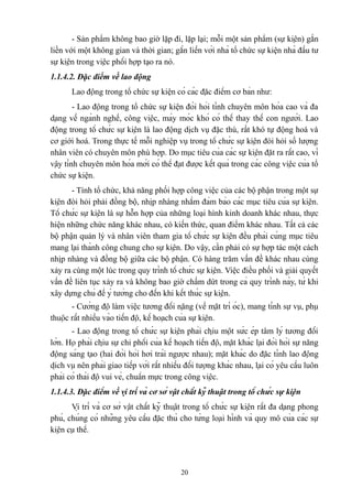 - Sản phẩm không bao giờ lặp đi, lặp lại; mỗi một sản phẩm (sự kiện) gắn
liền với một không gian và thời gian; gắn liền với nhà tổ chức sự kiện nhà đầu tư
sự kiện trong việc phối hợp tạo ra nó.
1.1.4.2. Đặc điểm về lao động
Lao động trong tổ chức sự kiện có các đặc điểm cơ bản như:
- Lao động trong tổ chức sự kiện đòi hỏi tính chuyên môn hóa cao và đa
dạng về ngành nghề, công việc, máy móc khó có thể thay thế con người. Lao
động trong tổ chức sự kiện là lao động dịch vụ đặc thù, rất khó tự động hoá và
cơ giới hoá. Trong thực tế mỗi nghiệp vụ trong tổ chức sự kiện đòi hỏi số lượng
nhân viên có chuyên môn phù hợp. Do mục tiêu của các sự kiện đặt ra rất cao, vì
vậy tính chuyên môn hóa mới có thể đạt được kết quả trong các công việc của tổ
chức sự kiện.
- Tính tổ chức, khả năng phối hợp công việc của các bộ phận trong một sự
kiện đòi hỏi phải đồng bộ, nhịp nhàng nhằm đảm bảo các mục tiêu của sự kiện.
Tổ chức sự kiện là sự hỗn hợp của những loại hình kinh doanh khác nhau, thực
hiện những chức năng khác nhau, có kiến thức, quan điểm khác nhau. Tất cả các
bộ phận quản lý và nhân viên tham gia tổ chức sự kiện đều phải cùng mục tiêu
mang lại thành công chung cho sự kiện. Do vậy, cần phải có sự hợp tác một cách
nhịp nhàng và đồng bộ giữa các bộ phận. Có hàng trăm vấn đề khác nhau cùng
xảy ra cùng một lúc trong quy trình tổ chức sự kiện. Việc điều phối và giải quyết
vấn đề liên tục xảy ra và không bao giờ chấm dứt trong cả quy trình này, từ khi
xây dựng chủ đề ý tưởng cho đến khi kết thúc sự kiện.
- Cường độ làm việc tương đối nặng (về mặt trí óc), mang tính sự vụ, phụ
thuộc rất nhiều vào tiến độ, kế hoạch của sự kiện.
- Lao động trong tổ chức sự kiện phải chịu một sức ép tâm lý tương đối
lớn. Họ phải chịu sự chi phối của kế hoạch tiến độ, mặt khác lại đòi hỏi sự năng
động sáng tạo (hai đòi hỏi hơi trái ngược nhau); mặt khác do đặc tính lao động
dịch vụ nên phải giao tiếp với rất nhiều đối tượng khác nhau, lại có yêu cầu luôn
phải có thái độ vui vẻ, chuẩn mực trong công việc.
1.1.4.3. Đặc điểm về vị trí và cơ sở vật chất kỹ thuật trong tổ chức sự kiện
Vị trí và cơ sở vật chất kỹ thuật trong tổ chức sự kiện rất đa dạng phong
phú, chúng có những yêu cầu đặc thù cho từng loại hình và quy mô của các sự
kiện cụ thể.

20

 
