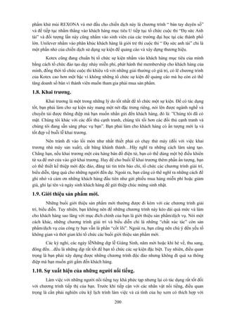 phẩm khử mùi REXONA và mở đầu cho chiến dịch này là chương trình “ bàn tay duyên số”
và để tiếp tục nhắm thẳng vào khách hàng mục tiêu U tiếp tục tổ chức cuộc thi “Đọ sức Anh
tài” và đối tượng lần này cũng nhắm vào sinh viên của các trường đại học tại các thành phố
lớn. Unilever nhắm vào phân khúc khách hàng là giới trẻ thì cuộc thi “ Đọ sức anh tài” chỉ là
một phần nhỏ của chiến dịch sử dụng sự kiện để quảng cáo và xây dựng thương hiệu.
Kotex cũng đang chuẩn bị tổ chức sự kiện nhắm vào khách hàng mục tiêu của mình
bằng cách tổ chức đào tạo dạy nhảy miễn phí, phát hành thẻ membership cho khách hàng của
mình, đồng thời tổ chức cuộc thi khiêu vũ với những giải thưởng có giá trị, có lẽ chương trình
của Kotex cao hơn một bậc vì không những tổ chức sự kiện để quảng cáo mà họ còn có thể
tăng doanh số bán vì thành viên muốn tham gia phải mua sản phẩm.

1.8. Khai trương.
Khai trương là một trong những lý do tốt nhất để tổ chức một sự kiện. Để có tác dụng
tốt, bạn phải làm cho sự kiện này mang một nét đặc trưng riêng, nói lên được ngành nghề và
chuyển tải được thông điệp mà bạn muốn nhắn gửi đển khách hàng, đó là: ”Chúng tôi đã có
mặt. Chúng tôi khác với các đối thủ cạnh tranh, chúng tôi tối hơn các đối thủ cạnh tranh và
chúng tôi đang sẵn sàng phục vụ bạn”. Bạn phải làm cho khách hàng có ấn tượng mới lạ và
tốt đẹp về buỗi lễ khai trương.
Nên tránh đi vào lối mòn như nhất thiết phải có chạy thử máy (đối với việc khai
trương nhà máy sản xuất), cắt băng khánh thành…Hãy nghĩ ra những cách làm sáng tạo.
Chẳng hạn, nếu khai trương một cửa hàng bán đồ điện tử, bạn có thể dùng một bộ điều khiển
từ xa để mở cửa vào giờ khai trương. Hay để cho buổi lễ khai trương thêm phần ấn tượng, bạn
có thể thiết kế thiệp mời độc đáo, đăng tải tin trên báo chí, tổ chức các chương trình giải trí,
biểu diễn, tặng quà cho những người đến dự. Ngoài ra, bạn cũng có thể nghĩ ra những cách để
ghi nhớ và cảm ơn những khách hàng đầu tiên như gửi phiếu mua hàng miễn phí hoặc giảm
giá, ghi lại tên và ngày sinh khách hàng để gửi thiệp chúc mừng sinh nhật.

1.9. Giới thiệu sản phẩm mới.
Những buổi giới thiệu sản phẩm mới thường được đi kèm với các chương trình giải
trí, biểu diễn. Tuy nhiên, bạn không nên để những chương trình này kéo dài quá mức và làm
cho khách hàng sao lãng với mục đích chính của bạn là giới thiệu sản phẩm/dịch vụ. Nói một
cách khác, những chương trình giải trí và biểu diễn chỉ là những “chất xúc tác” còn sản
phẩm/dịch vụ của công ty bạn vẫn là phần “cốt lõi”. Ngoài ra, bạn cũng nên chú ý đến yếu tố
không gian và thời gian khi tổ chức các buổi giới thiệu sản phẩm mới.
Các kỳ nghỉ, các ngày lễNhững dịp lễ Giáng Sinh, năm mới hoặc khi hè về, thu sang,
đông đến…đều là những dịp rất tốt để bạn tổ chức các sự kiện đặc biệt. Tuy nhiên, điều quan
trọng là bạn phải xây dựng được những chương trình độc đáo nhưng không đi quá xa thông
điệp mà bạn muốn gửi gắm đến khách hàng.

1.10. Sự xuất hiện của những người nổi tiếng.
Làm việc với những người nổi tiếng tuy khá phức tạp nhưng lại có tác dụng rất tốt đối
với chương trình tiếp thị của bạn. Trước khi tiếp cận với các nhân vật nổi tiếng, điều quan
trọng là cần phải nghiên cứu kỹ lịch trình làm việc và cá tính của họ xem có thích hợp với
200

 