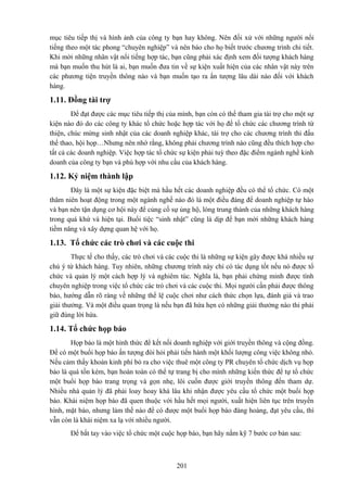 mục tiêu tiếp thị và hình ảnh của công ty bạn hay không. Nên đối xử với những người nổi
tiếng theo một tác phong “chuyên nghiệp” và nên báo cho họ biết trước chương trình chi tiết.
Khi mời những nhân vật nổi tiếng hợp tác, bạn cũng phải xác định xem đối tượng khách hàng
mà bạn muốn thu hút là ai, bạn muốn đưa tin về sự kiện xuất hiện của các nhân vật này trên
các phương tiện truyền thông nào và bạn muốn tạo ra ấn tượng lâu dài nào đối với khách
hàng.

1.11. Đồng tài trợ
Để đạt được các mục tiêu tiếp thị của mình, bạn còn có thể tham gia tài trợ cho một sự
kiện nào đó do các công ty khác tổ chức hoặc hợp tác với họ để tổ chức các chương trình từ
thiện, chúc mừng sinh nhật của các doanh nghiệp khác, tài trợ cho các chương trình thi đấu
thể thao, hội họp…Nhưng nên nhớ rằng, không phải chương trình nào cũng đều thích hợp cho
tất cả các doanh nghiệp. Việc hợp tác tổ chức sự kiện phải tuỳ theo đặc điểm ngành nghề kinh
doanh của công ty bạn và phù hợp với nhu cầu của khách hàng.

1.12. Kỷ niệm thành lập
Đây là một sự kiện đặc biệt mà hầu hết các doanh nghiệp đều có thể tổ chức. Có một
thâm niên hoạt động trong một ngành nghề nào đó là một điều đáng để doanh nghiệp tự hào
và bạn nên tận dụng cơ hội này để củng cố sự ủng hộ, lòng trung thành của những khách hàng
trong quá khứ và hiện tại. Buổi tiệc “sinh nhật” cũng là dịp để bạn mời những khách hàng
tiềm năng và xây dựng quan hệ với họ.

1.13. Tổ chức các trò chơi và các cuộc thi
Thực tế cho thấy, các trò chơi và các cuộc thi là những sự kiện gây được khá nhiều sự
chú ý từ khách hàng. Tuy nhiên, những chương trình này chỉ có tác dụng tốt nếu nó được tổ
chức và quản lý một cách hợp lý và nghiêm túc. Nghĩa là, bạn phải chứng minh được tính
chuyên nghiệp trong việc tổ chức các trò chơi và các cuộc thi. Mọi người cần phải được thông
báo, hướng dẫn rõ ràng về những thể lệ cuộc chơi như cách thức chọn lựa, đánh giá và trao
giải thưởng. Và một điều quan trọng là nếu bạn đã hứa hẹn có những giải thưởng nào thi phải
giữ đúng lời hứa.

1.14. Tổ chức họp báo
Họp báo là một hình thức để kết nối doanh nghiệp với giới truyền thông và cộng đồng.
Để có một buổi họp báo ấn tượng đòi hỏi phải tiến hành một khối lượng công việc không nhỏ.
Nếu cảm thấy khoản kinh phí bỏ ra cho việc thuê một công ty PR chuyên tổ chức dịch vụ họp
báo là quá tốn kém, bạn hoàn toàn có thể tự trang bị cho mình những kiến thức để tự tổ chức
một buổi họp báo trang trọng và gọn nhẹ, lôi cuốn được giới truyền thông đến tham dự.
Nhiều nhà quản lý đã phải loay hoay khá lâu khi nhận được yêu cầu tổ chức một buổi họp
báo. Khái niệm họp báo đã quen thuộc với hầu hết mọi người, xuất hiện liên tục trên truyền
hình, mặt báo, nhưng làm thế nào để có được một buổi họp báo đàng hoàng, đạt yêu cầu, thì
vẫn còn là khái niệm xa lạ với nhiều người.
Để bắt tay vào việc tổ chức một cuộc họp báo, bạn hãy nắm kỹ 7 bước cơ bản sau:

201

 