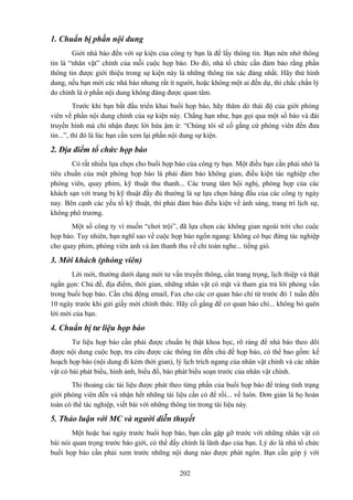 1. Chuẩn bị phần nội dung
Giới nhà báo đến với sự kiện của công ty bạn là để lấy thông tin. Bạn nên nhớ thông
tin là “nhân vật” chính của mỗi cuộc họp báo. Do đó, nhà tổ chức cần đảm bảo rằng phần
thông tin được giới thiệu trong sự kiện này là những thông tin xác đáng nhất. Hãy thử hình
dung, nếu bạn mời các nhà báo nhưng rất ít người, hoặc không một ai đến dự, thì chắc chắn lý
do chính là ở phần nội dung không đáng được quan tâm.
Trước khi bạn bắt đầu triển khai buổi họp báo, hãy thăm dò thái độ của giới phóng
viên về phần nội dung chính của sự kiện này. Chẳng hạn như, bạn gọi qua một số báo và đài
truyền hình mà chỉ nhận được lời hứa ậm ừ: “Chúng tôi sẽ cố gắng cử phóng viên đến đưa
tin...”, thì đó là lúc bạn cần xem lại phần nội dung sự kiện.

2. Địa điểm tổ chức họp báo
Có rất nhiều lựa chọn cho buổi họp báo của công ty bạn. Một điều bạn cần phải nhớ là
tiêu chuẩn của một phòng họp báo là phải đảm bảo không gian, điều kiện tác nghiệp cho
phóng viên, quay phim, kỹ thuật thu thanh... Các trung tâm hội nghị, phòng họp của các
khách sạn với trang bị kỹ thuật đầy đủ thường là sự lựa chọn hàng đầu của các công ty ngày
nay. Bên cạnh các yếu tố kỹ thuật, thì phải đảm bảo điều kiện về ánh sáng, trang trí lịch sự,
không phô trương.
Một số công ty vì muốn “chơi trội”, đã lựa chọn các không gian ngoài trời cho cuộc
họp báo. Tuy nhiên, bạn nghĩ sao về cuộc họp báo ngổn ngang: không có bục đứng tác nghiệp
cho quay phim, phóng viên ảnh và âm thanh thu về chỉ toàn nghe... tiếng gió.

3. Mời khách (phóng viên)
Lời mời, thường dưới dạng mời tư vấn truyền thông, cần trang trọng, lịch thiệp và thật
ngắn gọn: Chủ đề, địa điểm, thời gian, những nhân vật có mặt và tham gia trả lời phỏng vấn
trong buổi họp báo. Cần chủ động email, Fax cho các cơ quan báo chí từ trước đó 1 tuần đến
10 ngày trước khi gửi giấy mời chính thức. Hãy cố gắng để cơ quan báo chí... không bỏ quên
lời mời của bạn.

4. Chuẩn bị tư liệu họp báo
Tư liệu họp báo cần phải được chuẩn bị thật khoa học, rõ ràng để nhà báo theo dõi
được nội dung cuộc họp, tra cứu được các thông tin đến chủ đề họp báo, có thể bao gồm: kế
hoạch họp báo (nội dung đi kèm thời gian), lý lịch trích ngang của nhân vật chính và các nhân
vật có bài phát biểu, hình ảnh, biểu đồ, bào phát biểu soạn trước của nhân vật chính.
Thi thoảng các tài liệu được phát theo từng phần của buổi họp báo để tráng tình trạng
giới phóng viên đến và nhận hết những tài liệu cần có để rồi... về luôn. Đơn giản là họ hoàn
toàn có thể tác nghiệp, viết bài với những thông tin trong tài liệu này.

5. Thảo luận với MC và người diễn thuyết
Một hoặc hai ngày trước buổi họp báo, bạn cần gặp gỡ trước với những nhân vật có
bài nói quan trọng trước báo giới, có thể đấy chính là lãnh đạo của bạn. Lý do là nhà tổ chức
buổi họp báo cần phải xem trước những nội dung nào được phát ngôn. Bạn cần góp ý với
202

 