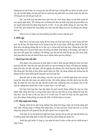 những bài nói dài lê thê, đi xa trọng tâm chủ đề buổi họp. Hướng dẫn các nhân vật cách trả lời
các câu hỏi khó khăn của báo giới khi họ trình bày bài phát biểu của mình, hoặc làm thể nào
để tháo gỡ các vấn đề gây tranh cãi.
MC của buổi họp báo phải thoả mãn tiêu chí: Giới thiệu đúng và nói rành mạch để
mọi người nghe được. MC không cần và không nên nhắc lại hoặc tổng hợp lại quan điểm của
các người phát biểu bởi phần tổng hợp ấy có thể... bị sai, gây nhiễu thông tin cuộc họp. MC
có thể làm giảm không khí căng thẳng của cuộc họp báo bằng nụ cười, tác phong nhẹ nhàng,
lịch sự.
Mọi cử chỉ vui nhộn, hài hước không nên diễn ra trước mặt báo giới.

6. Diễn tập
Họp báo là sự kiện quan trọng để bạn nâng cao hình ảnh công ty mình trong mắt báo
giới, do đó bạn cần phải chuẩn bị kỹ lưỡng trong tất cả mọi khâu. Diễn tập chính là lúc bạn
phát hiện, dự phòng những bất ổn có thể xảy ra trong mỗi buổi họp báo. Chẳng hạn như MC
đã làm đúng yêu cầu giới thiệu chưa, hệ thống âm thanh hoạt động có tốt không, ánh sáng có
quá chói mắt người dự và phóng viên không, mọi thứ khi lên hình đã đạt yêu cầu chưa, hoặc
thời gian phát tài liệu cho khách tham dự có chiếm nhiều quá hay không?...

7. Buổi họp báo bắt đầu
Mọi thành viên trong ban tổ chức phải có mặt ít nhất một giờ đồng hồ trước khi buổi
họp báo bắt đầu. Một lần nữa, bạn phải kiểm tra mọi hệ thống kỹ thuật, chỗ đứng tác nghiệp,
khâu đón tiếp, chỉ dẫn chỗ ngồi, chỗ tác nghiệp cho phóng viên. Buổi họp báo phải được bắt
đầu đúng giờ, bất chấp có bao nhiêu người tham dự. Hãy vận dụng những tình huống bạn đã
phòng bị sẵn ở khâu diễn tập để ứng phó cho buổi họp báo.
Bạn cần lịch sự nhắc nhở phóng viên bởi một ai đó có thể đề nghị được nêu câu hỏi
trong khi chưa đến thời gian cho phần hỏi đáp. Khi nhiều phóng viên đặt nhiều câu hỏi dồn
dập, để tránh lộn xộn, bạn cần sắp xếp thứ tự phù hợp: chẳng hạn như các phóng viên sẽ lần
lượt tác nghiệp theo danh tính và tên cơ quan, theo vị trí chỗ ngồi…
Kết thúc buổi họp báo, bạn hãy dành cho giới truyền thông những lời cảm ơn chân
thành nhất, đồng thời bày tỏ mong muốn được tiếp tục đón tiếp họ trong những lần họp báo
tiếp theo. Sau đó, bạn có thể yên tâm ra về và chờ xem TV buổi tối hoặc các báo ngày hôm
sau, để có được những thông tin nóng hổi nhất về chính công ty của bạn.

1.15. Hội nghị bán hàng
Đương nhiên đó là một trong những biện pháp bán hàng, thậm chí là biện pháp phổ
biến nhất. Nhưng cũng có những biện pháp khác, có hiệu quả hơn, thoải mái hơn và có khả
năng xây dựng một mối quan hệ lâu dài giữa người mua và người bán.
Trên thực tế, tại rất nhiều hội nghị bán hàng, thường tồn tại một qui luật bất thành văn
là những người bán hàng phải tổ chức hội nghị bao gồm những nội dung sau:
Trình bày giới thiệu về công ty, bao gồm bộ máy tổ chức và báo cáo tài chính trong ít
nhất 5 năm.
203

 