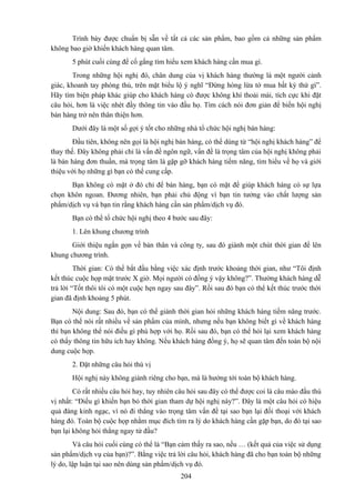 Trình bày được chuẩn bị sẵn về tất cả các sản phẩm, bao gồm cả những sản phẩm
không bao giờ khiến khách hàng quan tâm.
5 phút cuối cùng để cố gắng tìm hiểu xem khách hàng cần mua gì.
Trong những hội nghị đó, chân dung của vị khách hàng thường là một người cảnh
giác, khoanh tay phòng thủ, trên mặt biểu lộ ý nghĩ “Đừng hòng lừa tớ mua bất kỳ thứ gì”.
Hãy tìm biện pháp khác giúp cho khách hàng có được không khí thoải mái, tích cực khi đặt
câu hỏi, hơn là việc nhét đầy thông tin vào đầu họ. Tìm cách nói đơn giản để biến hội nghị
bán hàng trở nên thân thiện hơn.
Dưới đây là một số gợi ý tốt cho những nhà tổ chức hội nghị bán hàng:
Đầu tiên, không nên gọi là hội nghị bán hàng, có thể dùng từ “hội nghị khách hàng” để
thay thế. Đây không phải chỉ là vấn đề ngôn ngữ, vấn đề là trọng tâm của hội nghị không phải
là bán hàng đơn thuần, mà trọng tâm là gặp gỡ khách hàng tiềm năng, tìm hiểu về họ và giới
thiệu với họ những gì bạn có thể cung cấp.
Bạn không có mặt ở đó chỉ để bán hàng, bạn có mặt để giúp khách hàng có sự lựa
chọn khôn ngoan. Đương nhiên, bạn phải chủ động vì bạn tin tưởng vào chất lượng sản
phẩm/dịch vụ và bạn tin rằng khách hàng cần sản phẩm/dịch vụ đó.
Bạn có thể tổ chức hội nghị theo 4 bước sau đây:
1. Lên khung chương trình
Giới thiệu ngắn gọn về bản thân và công ty, sau đó giành một chút thời gian để lên
khung chương trình.
Thời gian: Có thể bắt đầu bằng việc xác định trước khoảng thời gian, như “Tôi định
kết thúc cuộc họp mặt trước X giờ. Mọi người có đồng ý vậy không?”. Thường khách hàng dễ
trả lời “Tốt thôi tôi có một cuộc hẹn ngay sau đây”. Rồi sau đó bạn có thể kết thúc trước thời
gian đã định khoảng 5 phút.
Nội dung: Sau đó, bạn có thể giành thời gian hỏi những khách hàng tiềm năng trước.
Bạn có thể nói rất nhiều về sản phẩm của mình, nhưng nếu bạn không biết gì về khách hàng
thì bạn không thể nói điều gì phù hợp với họ. Rồi sau đó, bạn có thể hỏi lại xem khách hàng
có thấy thông tin hữu ích hay không. Nếu khách hàng đồng ý, họ sẽ quan tâm đến toàn bộ nội
dung cuộc họp.
2. Đặt những câu hỏi thú vị
Hội nghị này không giành riêng cho bạn, mà là hướng tới toàn bộ khách hàng.
Có rất nhiều câu hỏi hay, tuy nhiên câu hỏi sau đây có thể được coi là câu mào đầu thú
vị nhất: “Điều gì khiến bạn bỏ thời gian tham dự hội nghị này?”. Đây là một câu hỏi có hiệu
quả đáng kinh ngạc, vì nó đi thẳng vào trọng tâm vấn đề tại sao bạn lại đối thoại với khách
hàng đó. Toàn bộ cuộc họp nhằm mục đích tìm ra lý do khách hàng cần gặp bạn, do đó tại sao
bạn lại không hỏi thẳng ngay từ đầu?
Và câu hỏi cuối cùng có thể là “Bạn cảm thấy ra sao, nếu … (kết quả của việc sử dụng
sản phẩm/dịch vụ của bạn)?”. Bằng việc trả lời câu hỏi, khách hàng đã cho bạn toàn bộ những
lý do, lập luận tại sao nên dùng sản phẩm/dịch vụ đó.
204

 