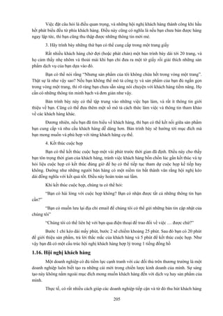 Việc đặt câu hỏi là điều quan trọng, và những hội nghị khách hàng thành công khi hầu
hết phát biểu đều từ phía khách hàng. Điều này cũng có nghĩa là nếu bạn chưa bán được hàng
ngay lập tức, thì bạn cũng thu thập được những thông tin mới mẻ.
3. Hãy trình bày những thứ bạn có thể cung cấp trong một trang giấy
Rất nhiều khách hàng chờ đợi (hoặc phát chán) một bản trình bày dài tới 20 trang, và
họ cảm thấy nhẹ nhõm và thoải mái khi bạn chỉ đưa ra một tờ giấy rồi giải thích những sản
phẩm dịch vụ của bạn dựa vào đó.
Bạn có thể nói rằng “Nhưng sản phẩm của tôi không chứa hết trong vòng một trang”.
Thật sự là như vậy sao? Nếu bạn không thể mô tả công ty và sản phẩm của bạn đủ ngắn gọn
trong vòng một trang, thì rõ ràng bạn chưa sẵn sàng nói chuyện với khách hàng tiềm năng. Họ
cần có những thông tin minh bạch và đơn giản như vậy.
Bản trình bày này có thể tập trung vào những việc bạn làm, và rất ít thông tin giới
thiệu về bạn. Cũng có thể đưa thêm một số mô tả cách thức làm việc và thông tin tham khảo
về các khách hàng khác.
Đương nhiên, nếu bạn đã tìm hiểu về khách hàng, thì bạn có thể kết nối giữa sản phẩm
bạn cung cấp và nhu cầu khách hàng dễ dàng hơn. Bản trình bày sẽ hướng tới mục đích mà
bạn mong muốn và phù hợp với từng khách hàng cụ thể.
4. Kết thúc cuộc họp
Bạn có thể kết thúc cuộc họp một vài phút trước thời gian đã định. Điều này cho thấy
bạn tôn trọng thời gian của khách hàng, tránh việc khách hàng bồn chồn lúc gần kết thúc và tự
hỏi liệu cuộc họp có kết thúc đúng giờ để họ có thể tiếp tục tham dự cuộc họp kế tiếp hay
không. Dường như những người bán hàng có một niềm tin bất thành văn rằng hội nghị kéo
dài đồng nghĩa với kết quả tốt. Điều này hoàn toàn sai lầm.
Khi kết thúc cuộc họp, chúng ta có thể hỏi:
“Bạn có hài lòng với cuộc họp không? Bạn có nhận được tất cả những thông tin bạn
cần?”
“Bạn có muốn lưu lại địa chỉ email để chúng tôi có thể gửi những bản tin cập nhật của
chúng tôi”
“Chúng tôi có thể liên hệ với bạn qua điện thoại để trao đổi về việc … được chứ?”
Bước 1 chỉ kéo dài mấy phút, bước 2 sẽ chiếm khoảng 25 phút. Sau đó bạn có 20 phút
để giới thiệu sản phẩm, trả lời thắc mắc của khách hàng và 5 phút để kết thúc cuộc họp. Như
vậy bạn đã có một cấu trúc hội nghị khách hàng hợp lý trong 1 tiếng đồng hồ

1.16. Hội nghị khách hàng
Một doanh nghiệp có đủ tiềm lực cạnh tranh với các đối thủ trên thương trường là một
doanh nghiệp luôn biết tạo ra những cái mới trong chiến lược kinh doanh của mình. Sự sáng
tạo này không nằm ngoài mục đích mong muốn khách hàng đến với dịch vụ hay sản phẩm của
mình.
Thực tế, có rất nhiều cách giúp các doanh nghiệp tiếp cận và từ đó thu hút khách hàng
205

 