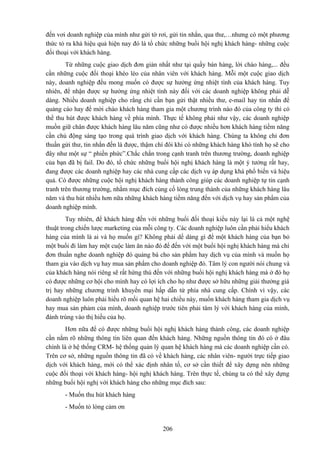 đến vơi doanh nghiệp của mình như gửi tờ rơi, gửi tin nhắn, qua thư,…nhưng có một phương
thức tỏ ra khá hiệu quả hiện nay đó là tổ chức những buổi hội nghị khách hàng- những cuộc
đối thoại với khách hàng.
Từ những cuộc giao dịch đơn giản nhất như tại quầy bán hàng, lời chào hàng,... đều
cần những cuộc đối thoại khéo léo của nhân viên với khách hàng. Mỗi một cuộc giao dịch
này, doanh nghiệp đều mong muốn có được sự hưởng ứng nhiệt tình của khách hàng. Tuy
nhiên, để nhận được sự hưởng ứng nhiệt tình này đối với các doanh nghiệp không phải dễ
dàng. Nhiều doanh nghiệp cho rằng chỉ cần bạn gửi thật nhiều thư, e-mail hay tin nhắn để
quảng cáo hay để mời chào khách hàng tham gia một chương trình nào đó của công ty thì có
thể thu hút được khách hàng về phía mình. Thực tế không phải như vậy, các doanh nghiệp
muồn giữ chân được khách hàng lâu năm cũng như có được nhiều hơn khách hàng tiềm năng
cần chủ động sáng tạo trong quá trình giao dịch với khách hàng. Chúng ta không chỉ đơn
thuần gửi thư, tin nhắn đến là được, thậm chí đôi khi có những khách hàng khó tính họ sẽ cho
đây như một sự “ phiền phức”.Chắc chắn trong cạnh tranh trên thương trường, doanh nghiệp
của bạn đã bị fail. Do đó, tổ chức những buổi hội nghị khách hàng là một ý tưởng rất hay,
đang được các doanh nghiệp hay các nhà cung cấp các dịch vụ áp dụng khá phổ biến và hiệu
quả. Có được những cuộc hội nghị khách hàng thành công giúp các doanh nghiệp tự tin cạnh
tranh trên thương trường, nhằm mục đích củng cố lòng trung thành của những khách hàng lâu
năm và thu hút nhiều hơn nữa những khách hàng tiềm năng đến với dịch vụ hay sản phẩm của
doanh nghiệp mình.
Tuy nhiên, để khách hàng đến với những buổi đối thoại kiểu này lại là cả một nghệ
thuật trong chiến lược marketing của mỗi công ty. Các doanh nghiệp luôn cần phải hiểu khách
hàng của mình là ai và họ muốn gì? Không phải dể dàng gì để một khách hàng của bạn bỏ
một buổi đi làm hay một cuộc làm ăn nào đó để đến với một buổi hội nghị khách hàng mà chỉ
đơn thuần nghe doanh nghiệp đó quảng bá cho sản phẩm hay dịch vụ của mình và muốn họ
tham gia vào dịch vụ hay mua sản phẩm cho doanh nghiệp đó. Tâm lý con người nói chung và
của khách hàng nói riêng sẽ rất hứng thú đến với những buổi hội nghị khách hàng mà ở đó họ
có được những cơ hội cho mình hay có lợi ích cho họ như được sở hữu những giải thưởng giá
trị hay những chương trình khuyến mại hấp dẫn từ phía nhà cung cấp. Chính vì vậy, các
doanh nghiệp luôn phải hiểu rõ mối quan hệ hai chiều này, muốn khách hàng tham gia dịch vụ
hay mua sản phảm của mình, doanh nghiệp trước tiên phải tâm lý với khách hàng của mình,
đánh trúng vào thị hiếu của họ.
Hơn nữa để có được những buổi hội nghị khách hàng thành công, các doanh nghiệp
cần nắm rõ những thông tin liên quan đến khách hàng. Những nguồn thông tin đó có ở đâu
chính là ở hệ thống CRM- hệ thống quản lý quan hệ khách hàng mà các doanh nghiệp cần có.
Trên cơ sở, những nguồn thông tin đã có về khách hàng, các nhân viên- người trực tiếp giao
dịch với khách hàng, mới có thể xác định nhân tố, cơ sở cần thiết để xây dựng nên những
cuộc đối thoại với khách hàng- hội nghị khách hàng. Trên thực tế, chúng ta có thể xây dựng
những buổi hội nghị với khách hàng cho những mục đích sau:
- Muốn thu hút khách hàng
- Muốn tỏ lòng cảm ơn
206

 