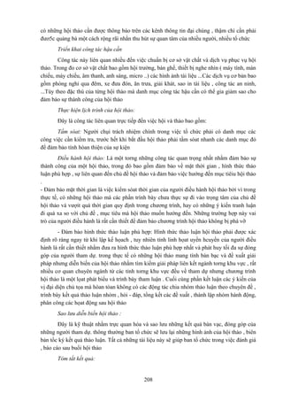 có những hội thảo cần được thông báo trên các kênh thông tin đại chúng , thậm chí cần phải
đươ5c quảng bá một cách rộng rãi nhằn thu hút sự quan tâm của nhiều người, nhiều tổ chức
Triển khai công tác hậu cần
Công tác này liên quan nhiều đến việc chuẩn bị cơ sở vật chất và dịch vụ phục vụ hội
thảo. Trong đo cơ sở vật chất bao gồm hội trường, bàn ghế, thiết bị nghe nhìn ( máy tính, màn
chiếu, máy chiếu, âm thanh, anh sáng, micro ..) các hình ảnh tài liệu ...Các dịch vụ cơ bản bao
gồm phòng nghỉ qua đêm, xe đưa đón, ăn trưa, giải khát, sao in tài liệu , công tác an ninh,
...Tùy theo đặc thù của từng hội thảo mà danh mục công tác hậu cần có thể gia giảm sao cho
đảm bảo sự thành công của hội thảo
Thực hiện lịch trình của hội thảo:
Đây là công tác liên quan trực tiếp đến việc hội và thảo bao gồm:
Tầm sóat: Người chụi trách nhiệm chính trong việc tổ chức phải có danh mục các
công việc cần kiểm tra, trước hết khi bắt đầu hội thảo phải tầm sóat nhanh các danh mục đó
để đảm bảo tính hòan thiện của sự kiện
Điều hành hội thảo: Là một torng những công tác quan trọng nhất nhằm đảm bảo sự
thành công của một hội thảo, trong đó bao gồm đảm bảo về mặt thời gian , hình thức thảo
luận phù hợp , sự liên quan đến chủ đề hội thảo và đảm bảo việc hướng đến mục tiêiu hội thảo
.
- Đảm bảo mặt thời gian là việc kiểm sóat thời gian của người điều hành hội thảo bởi vì trong
thực tế, có những hội thảo mà các phần trình bày chưa thực sự đi vào trọng tâm của chủ đề
hội thảo và vượit quá thời gian quy định trong chương trình, hay có những ý kiến tranh luận
đi quá xa so với chủ đề , mục tiêu mà hội thảo muốn hướng đến. Những trường hợp này vai
trò của người điều hành là rất cần thiết để đảm bảo chương trình hội thảo không bị phá vỡ
- Đảm bảo hình thức thảo luận phù hợp: Hình thức thảo luận hội thảo phải được xác
định rõ ràng ngay từ khi lập kế họach , tuy nhiên tính linh họat uyển hcuyển của người điều
hành là rất cần thiết nhằm đưa ra hình thức thảo luận phù hợp nhất và phát huy tối đa sự đóng
góp của người tham dự. trong thực tế có những hội thảo mang tính bàn bạc và đề xuất giải
pháp nhưng diễn biến của hội thảo nhằm tìm kiếm giải pháp liên kết ngành torng khu vực , rất
nhiều cơ quan chuyên ngành từ các tỉnh torng khu vực đều về tham dự nhưng chương trình
hội thảo là một lọat phát biểu và trình bày tham luận . Cuối cùng phần kết luận các ý kiến của
vị đại diện chủ tọa mà hòan tòan không có các động tác chia nhóm thảo luận theo chuyên đề ,
trình bày kết quả thảo luận nhóm , hỏi - đáp, tổng kết các đề xuất , thành lập nhóm hành động,
phân công các họat động sau hội thảo
Sao lưu diễn biến hội thảo :
Đây là kỹ thuật nhằm trực quan hóa và sao lưu những kết quả bàn vạc, đóng góp của
những người tham dự. thông thường ban tổ chức sẽ lưu lại những hình ảnh của hội thảo , biên
bản tốc ký kết quả thảo luận. Tất cả những tài liệu này sẽ giúp ban tổ chức trong việc đánh giá
, báo cáo sau buổi hội thảo
Tóm tắt kết quả:

208

 
